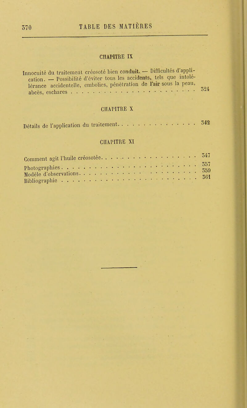 CHAPITRE IX Innocuité du traitemcnl créosote bien conduit. — Difficultés d'appli- cation. — Possibilité d'éviter tous les accidents, tels que intolé- lérance accidentelle, einholics, pénétration de Tair sous la peau, abcès, eschares ^^ CHAPITRE X Détails de l'application du traitement 342 CHAPITRE XI , •zrn Comment agit l'huile créosotee 357 Photographies •  * Modèle d'observations Bibliographie