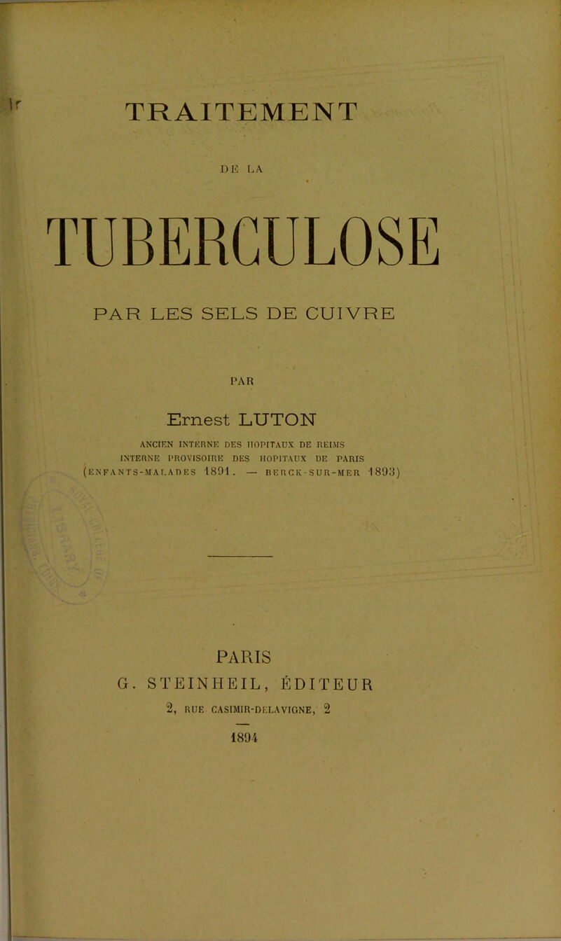 TRAITEMENT DE LA TUBERCULOSE PAR LES SELS DE CUIVRE PAR Ernest LUTON ANCIEN INTERNE DES HOPITAUX DE REIMS INTERNE PROVISOIRE DES HOPITAUX DE PARIS (enfants-mai.ades 1891. — rerck-sur-mer 1893) PARIS G. STEINHEIL, ÉDITEUR 2, RUE CASIMIR-DELAVIGNE, 2 1894