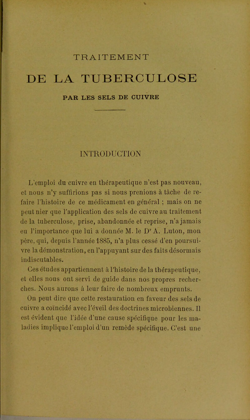 DE LA TUBERCULOSE PAR LES SELS DE CUIVRE INTRODUCTION L’emploi du cuivre en thérapeutique n’est pas nouveau, et nous n’y suffirions pas si nous prenions à tâche de re- faire l’histoire de ce médicament en général ; mais on ne peut nier que l’application des sels de cuivre au traitement de la tuberculose, prise, abandonnée et reprise, n’a jamais eu l’importance que lui a donnée M. le Dr A. Luton, mon père, qui, depuis l’année 1885, n’a plus cessé d’en poursui- vre la démonstration, en l’appuyant sur des faits désormais indiscutables. Ces études appartiennent à l’histoire delà thérapeutique, et elles nous ont servi de guide dans nos propres recher- ches. Nous aurons à leur faire de nombreux emprunts. O11 peut dire que cette restauration en faveur des sels de cuivre a coïncidé avec l’éveil des doctrines microbiennes. Il est évident que l’idée d’une cause spécifique pour les ma- ladies implique l’emploi d’un remède spécifique. C’est une