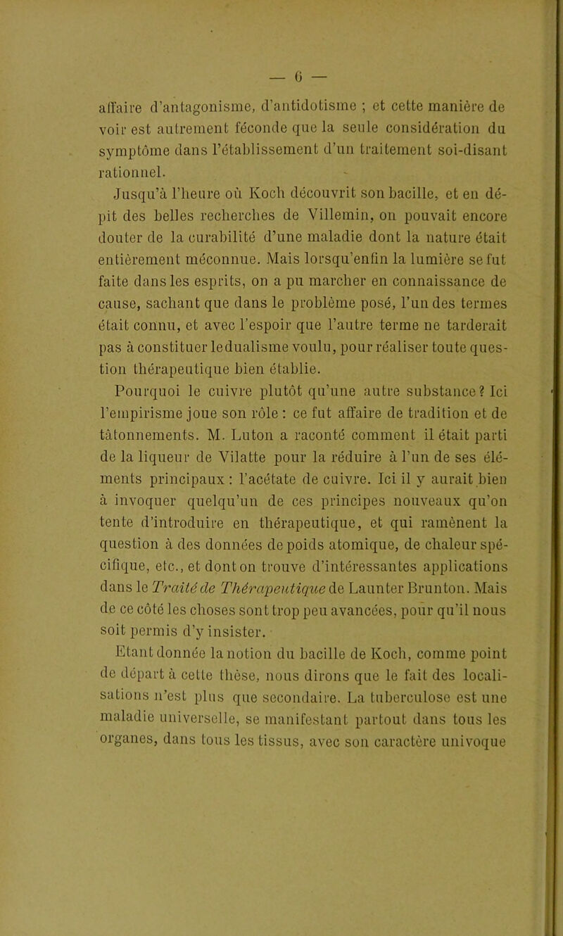 affaire d’antagonisme, d’antidotisme ; et cette manière de voir est autrement féconde que la seule considération du symptôme dans l’établissement d’un traitement soi-disant rationnel. Jusqu’à l’heure où Koch découvrit son bacille, et en dé- pit des belles recherches de Villemin, on pouvait encore douter de la curabilité d’une maladie dont la nature était entièrement méconnue. Mais lorsqu’enün la lumière se fut faite dans les esprits, on a pu marcher en connaissance de cause, sachant que dans le problème posé, l’un des termes était connu, et avec l’espoir que l’autre terme ne tarderait pas à constituer ledualisme voulu, pour réaliser toute ques- tion thérapeutique bien établie. Pourquoi le cuivre plutôt qu’une autre substance ? Ici l’empirisme joue son rôle : ce fut affaire de tradition et de tâtonnements. M. Luton a raconté comment il était parti de la liqueur de Vilatte pour la réduire à l’un de ses élé- ments principaux : l’acétate de cuivre. Ici il y aurait bien à invoquer quelqu’un de ces principes nouveaux qu’on tente d’introduire en thérapeutique, et qui ramènent la question à des données de poids atomique, de chaleur spé- cifique, etc., et dont on trouve d’intéressantes applications dans le Traité de Thérapeutique de Launter Brunton. Mais de ce côté les choses sont trop peu avancées, pour qu’il nous soit permis d’y insister. Etant donnée la notion du bacille de Koch, comme point de départ à cette thèse, nous dirons que le fait des locali- sations n’est plus que secondaire. La tuberculose est une maladie universelle, se manifestant partout dans tous les organes, dans tous les tissus, avec son caractère univoque