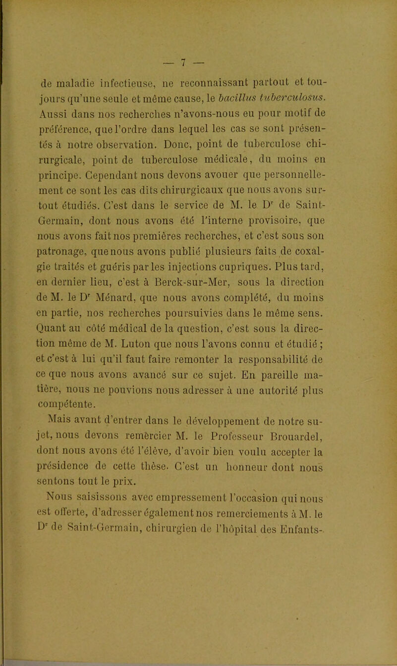 de maladie infectieuse, ne reconnaissant partout et tou- jours qu’une seule et même cause, le bacillus tuberculosus. Aussi dans nos recherches n’avons-nous eu pour motif de préférence, que l’ordre dans lequel les cas se sont présen- tés à notre observation. Donc, point de tuberculose chi- rurgicale, point de tuberculose médicale, du moins en principe. Cependant nous devons avouer que personnelle- ment ce sont les cas dits chirurgicaux que nous avons sur- tout étudiés. C’est dans le service de M. le Dr de Saint- Germain, dont nous avons été l’interne provisoire, que nous avons fait nos premières recherches, et c’est sous son patronage, que nous avons publié plusieurs faits de coxal- gie traités et guéris par les injections cupriques. Plus tard, en dernier lieu, c’est à Berck-sur-Mer, sous la direction de M. le Dr Ménard, que nous avons complété, du moins en partie, nos recherches poursuivies dans le même sens. Quant au côté médical de la question, c’est sous la direc- tion même de M. Luton que nous l’avons connu et étudié ; et c’est à lui qu’il faut faire remonter la responsabilité de ce que nous avons avancé sur ce sujet. En pareille ma- tière, nous ne pouvions nous adresser à une autorité plus compétente. Mais avant d’entrer dans le développement de notre su- jet, nous devons remercier M. le Professeur Brouardel, dont nous avons été l’élève, d’avoir bien voulu accepter la présidence de cette thèse. C’est un honneur dont nous sentons tout le prix. Nous saisissons avec empressement l’occasion qui nous est otferte, d’adresser également nos remerciements àM. le Dr de Saint-Germain, chirurgien de l’hôpital des Enfants-