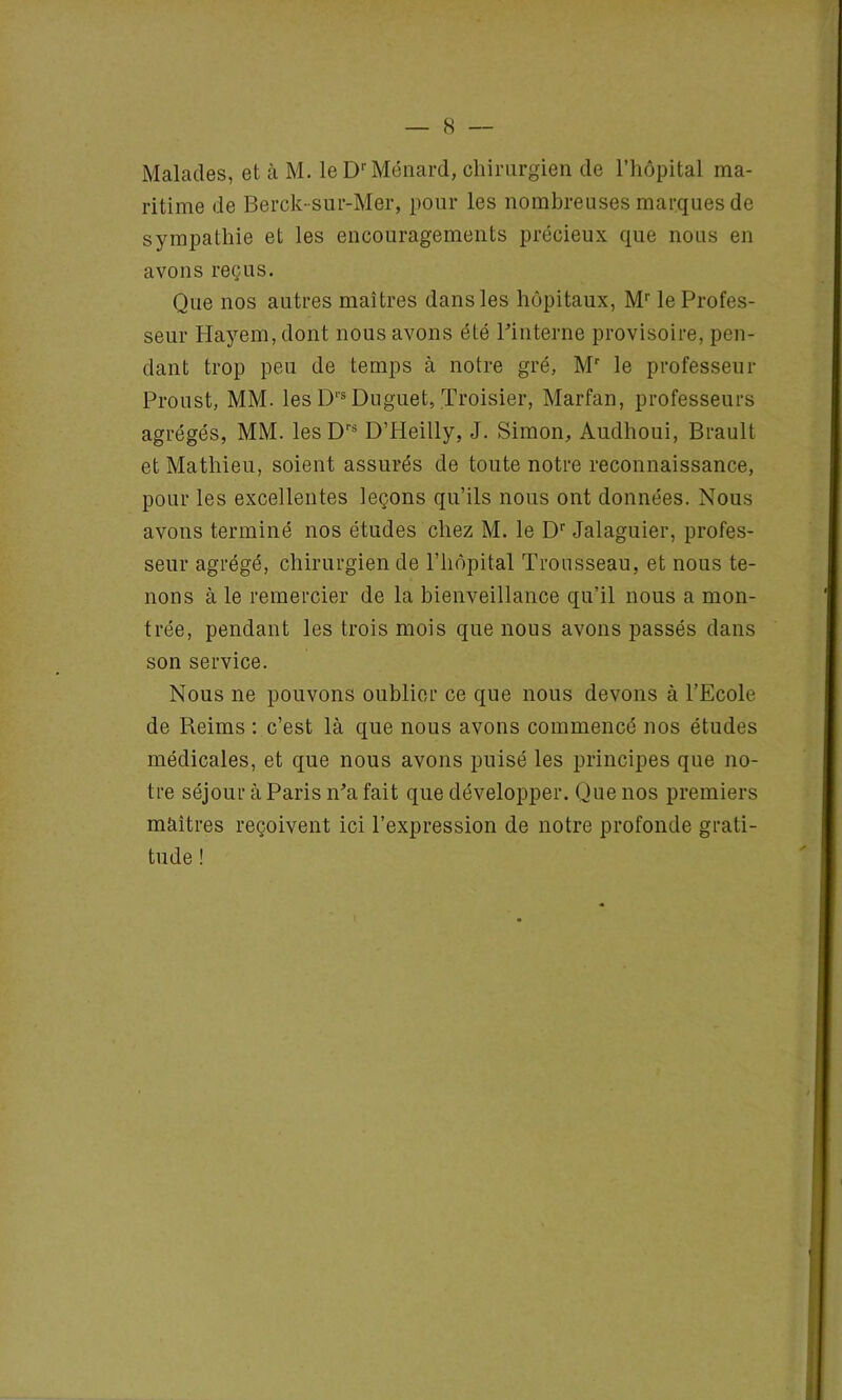 Malades, et à M. le Dr Ménard, chirurgien de l’hôpital ma- ritime de Berck-sur-Mer, pour les nombreuses marques de sympathie et les encouragements précieux que nous en avons reçus. Que nos autres maîtres dans les hôpitaux, Mr le Profes- seur Hayem,dont nous avons été l'interne provisoire, pen- dant trop peu de temps à notre gré, Mr le professeur Proust, MM. les Drs Duguet, Troisier, Marfan, professeurs agrégés, MM. les Drs D’Heilly, J. Simon, Audhoui, Brault et Mathieu, soient assurés de toute notre reconnaissance, pour les excellentes leçons qu’ils nous ont données. Nous avons terminé nos études chez M. le Dr Jalaguier, profes- seur agrégé, chirurgien de l’hôpital Trousseau, et nous te- nons à le remercier de la bienveillance qu’il nous a mon- trée, pendant les trois mois que nous avons passés dans son service. Nous ne pouvons oublier ce que nous devons à l’Ecole de Reims : c’est là que nous avons commencé nos études médicales, et que nous avons puisé les principes que no- tre séjour à Paris n’a fait que développer. Que nos premiers maîtres reçoivent ici l’expression de notre profonde grati- tude !