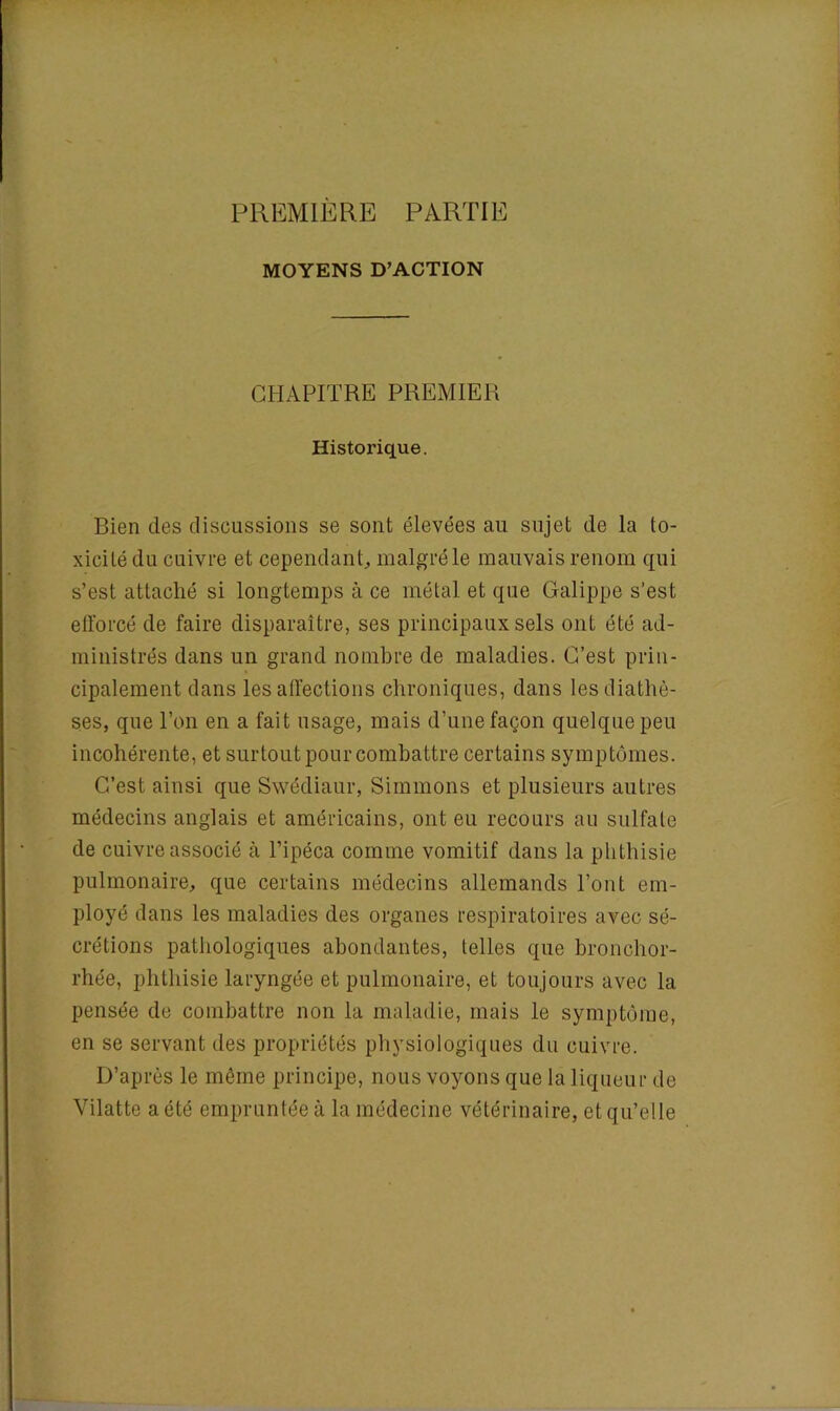 PREMIERE PARTIE MOYENS D’ACTION CHAPITRE PREMIER Historique. Rien des discussions se sont élevées au sujet de la to- xicité du cuivre et cependant, malgré le mauvais renom qui s’est attaché si longtemps à ce métal et que Galippe s’est efforcé de faire disparaître, ses principaux sels ont été ad- ministrés dans un grand nombre de maladies. C’est prin- cipalement dans les affections chroniques, dans les diathè- ses, que l’on en a fait usage, mais d’une façon quelque peu incohérente, et surtout pour combattre certains symptômes. C’est ainsi que Swédiaur, Simulons et plusieurs autres médecins anglais et américains, ont eu recours au sulfate de cuivre associé à l’ipéca comme vomitif dans la phthisie pulmonaire, que certains médecins allemands l’ont em- ployé dans les maladies des organes respiratoires avec sé- crétions pathologiques abondantes, telles que bronchor- rhée, phthisie laryngée et pulmonaire, et toujours avec la pensée de combattre non la maladie, mais le symptôme, en se servant des propriétés physiologiques du cuivre. D’après le même principe, nous voyons que la liqueur de Yilatte a été empruntée à la médecine vétérinaire, et qu’elle