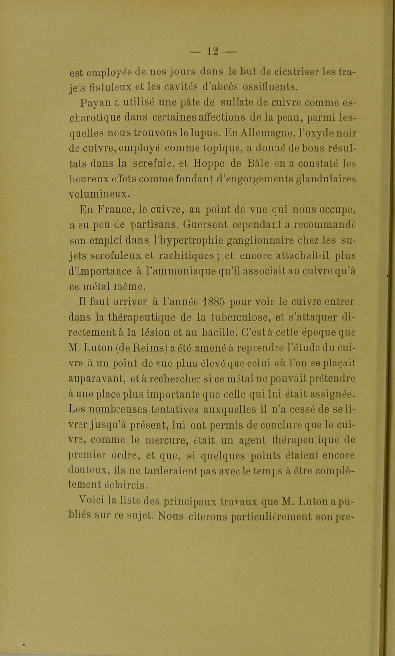 est employée de nos jours dans le but de cicatriser les tra- jets fistuleux et les cavités d’abcès ossifluents. Payan a utilisé une pâte de sulfate de cuivre comme es- charotique dans certaines affections de la peau, parmi les- quelles nous trouvons le lupus. En Allemagne, l’oxyde noir de cuivre, employé comme topique, a donné de bons résul- tats dans la scrofule, et Hoppe de Bâle en a constaté les heureux effets comme fondant d’engorgements glandulaires volumineux. En France, le cuivre, au point de vue qui nous occupe, a eu peu de partisans. Guersent cependant a recommandé son emploi dans l’hypertrophie ganglionnaire chez les su- jets scrofuleux et rachitiques ; et encore attachait-il plus d’importance à l’ammoniaque qu’il associait au cuivre qu’à ce métal même. Il faut arriver à l’année 1885 pour voir le cuivre entrer dans la thérapeutique de la tuberculose, et s’attaquer di- rectement à la lésion et au bacille. G’està cette époque que M. Luton (de Reims) a été amené à reprendre l’étude du cui- vre à un point de vue plus élevé que celui où l’on se plaçait auparavant, et à rechercher si ce métal ne pouvait prétendre à une place plus importante que celle qui lui était assignée. Les nombreuses tentatives auxquelles il n'a cessé de se li- vrer jusqu’à présent, lui ont permis de conclure que le cui- vre, comme le mercure, était un agent thérapeutique de premier ordre, et que, si quelques points étaient encore douteux, ils ne tarderaient pas avec le temps à être complè- tement éclaircis. Voici la liste des principaux travaux que M. Luton a pu- bliés sur ce sujet. Nous citerons particulièrement sonpre-