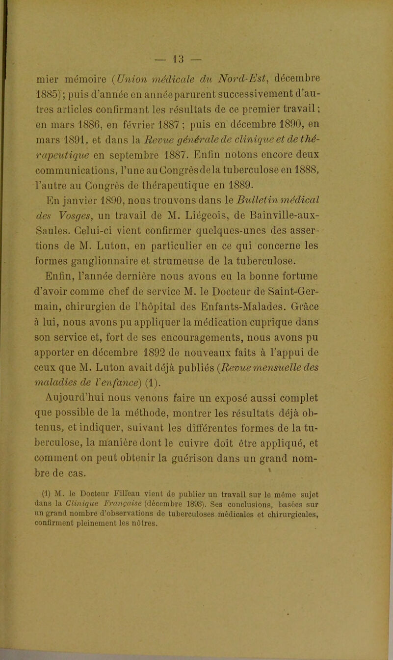 mier mémoire (Union médicale du Nord-Est, décembre 1885) ; puis d’année en année parurent successivement d’au- tres articles confirmant les résultats de ce premier travail; en mars 1886, en février 1887 ; puis en décembre 1890, en mars 1891, et dans la Revue générale de clinique et de thé- rapeutique en septembre 1887. Enfin notons encore deux communications, l’une au Congrès delà tuberculose en 1888, l’autre au Congrès de thérapeutique en 1889. En janvier 1890, nous trouvons dans le Bulletin médical des Vosges, un travail de M. Liégeois, de Bainville-aux- Saules. Celui-ci vient confirmer quelques-unes des asser- tions de M. Luton, en particulier en ce qui concerne les formes ganglionnaire et strumeuse de la tuberculose. Enfin, l’année dernière nous avons eu la bonne fortune d’avoir comme chef de service M. le Docteur de Saint-Ger- main, chirurgien de l’hôpital des Enfants-Malades. Grâce à lui, nous avons pu appliquer la médication cuprique dans son service et, fort de ses encouragements, nous avons pu apporter en décembre 1892 de nouveaux faits à l’appui de ceux que M. Luton avait déjà publiés {Revue mensuelle des maladies de Venfance) (1). Aujourd’hui nous venons faire un exposé aussi complet que possible de la méthode, montrer les résultats déjà ob- tenus, et indiquer, suivant les différentes formes de la tu- berculose, la manière dont le cuivre doit être appliqué, et comment on peut obtenir la guérison dans un grand nom- bre de cas. (1) M. le Docteur Filleau vient de publier un travail sur le même sujet dans la Clinique Française (décembre 1893). Ses conclusions, basées sur un grand nombre d’observations de tuberculoses médicales et chirurgicales, confirment pleinement les nôtres.