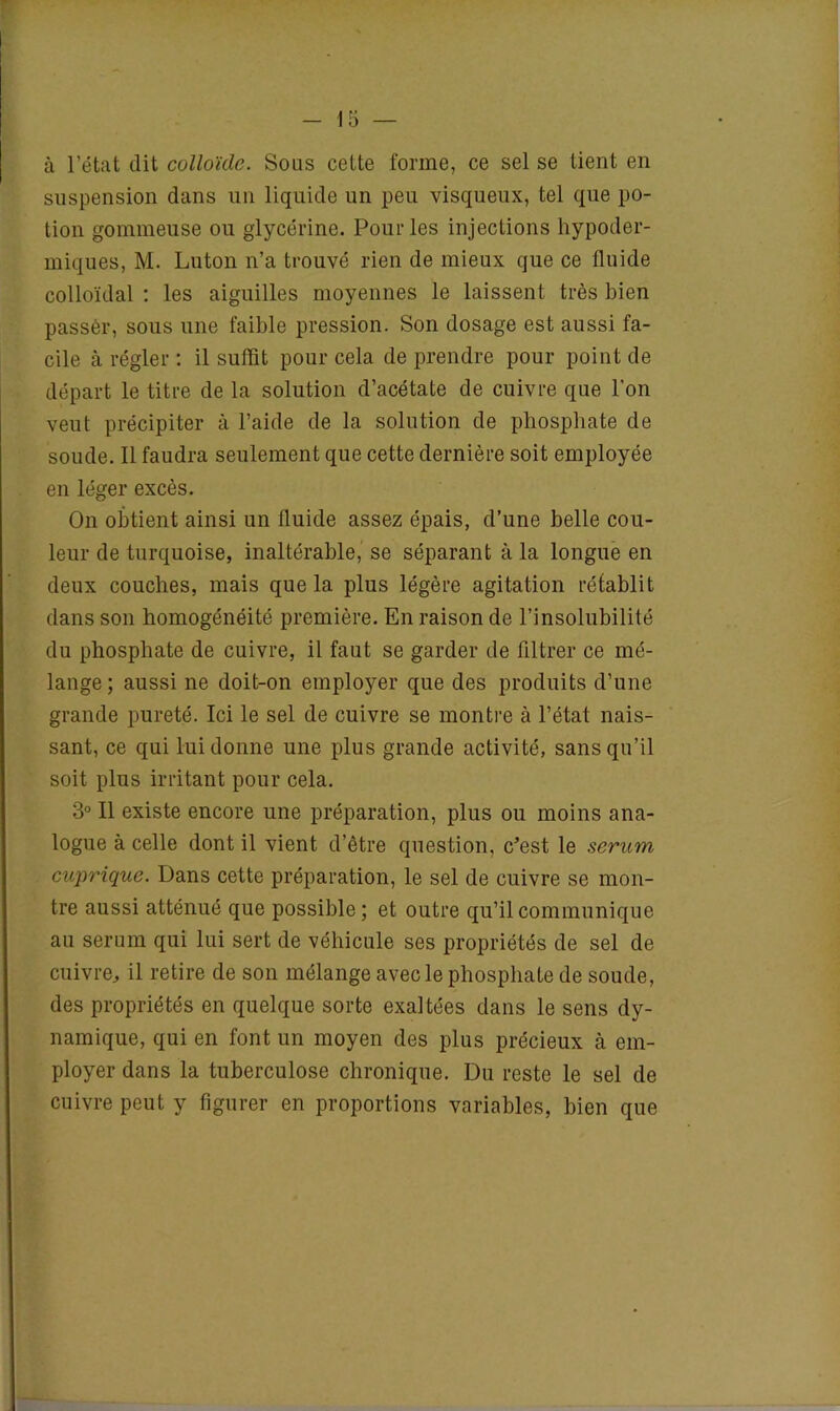 à l’état dit colloïde. Sous cette forme, ce sel se tient en suspension dans un liquide un peu visqueux, tel que po- tion gommeuse ou glycérine. Pour les injections hypoder- miques, M. Luton n’a trouvé rien de mieux que ce fluide colloïdal : les aiguilles moyennes le laissent très bien passer, sous une faible pression. Son dosage est aussi fa- cile à régler : il suffit pour cela de prendre pour point de départ le titre de la solution d’acétate de cuivre que l’on veut précipiter à l’aide de la solution de phosphate de soude. Il faudra seulement que cette dernière soit employée en léger excès. On obtient ainsi un fluide assez épais, d’une belle cou- leur de turquoise, inaltérable, se séparant à la longue en deux couches, mais que la plus légère agitation rétablit dans son homogénéité première. En raison de l’insolubilité du phosphate de cuivre, il faut se garder de filtrer ce mé- lange; aussi ne doit-on employer que des produits d’une grande pureté. Ici le sel de cuivre se montre à l’état nais- sant, ce qui lui donne une plus grande activité, sans qu’il soit plus irritant pour cela. 3° Il existe encore une préparation, plus ou moins ana- logue à celle dont il vient d’être question, c’est le sérum cuprique. Dans cette préparation, le sel de cuivre se mon- tre aussi atténué que possible; et outre qu’il communique au sérum qui lui sert de véhicule ses propriétés de sel de cuivre, il retire de son mélange avec le phosphate de soude, des propriétés en quelque sorte exaltées dans le sens dy- namique, qui en font un moyen des plus précieux h em- ployer dans la tuberculose chronique. Du reste le sel de cuivre peut y figurer en proportions variables, bien que