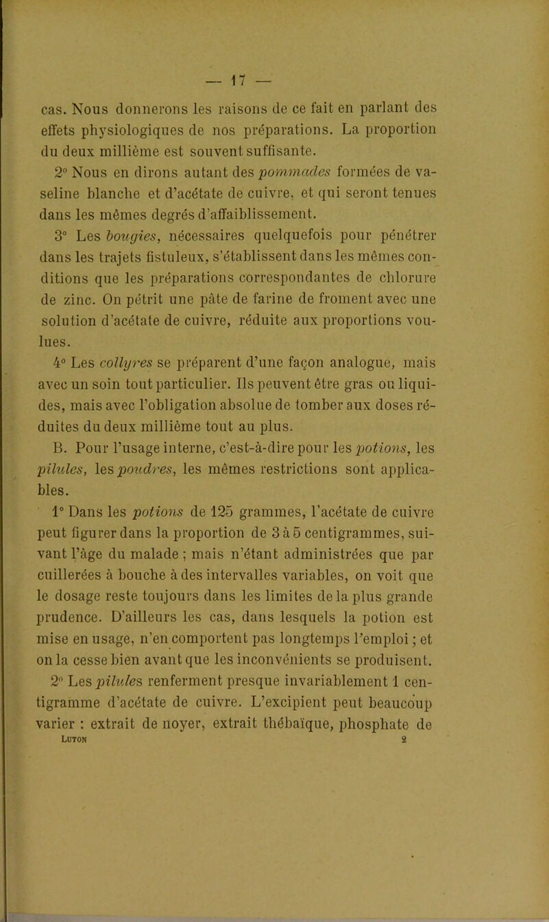 cas. Nous donnerons les raisons de ce fait en parlant des effets physiologiques de nos préparations. La proportion du deux millième est souvent suffisante. 2° Nous en dirons autant des pommades formées de va- seline blanche et d’acétate de cuivre, et qui seront tenues dans les mêmes degrés d’affaiblissement. 3° Les bougies, nécessaires quelquefois pour pénétrer dans les trajets fistuleux, s’établissent dans les mêmes con- ditions que les préparations correspondantes de chlorure de zinc. On pétrit une pâte de farine de froment avec une solution d’acétate de cuivre, réduite aux proportions vou- lues. 4° Les collyres se préparent d’une façon analogue, mais avec un soin tout particulier. Us peuvent être gras ou liqui- des, mais avec l’obligation absolue de tomber aux doses ré- duites du deux millième tout au plus. B. Pour l’usage interne, c’est-à-dire pour les potions, les pilules, les poudres, les mêmes restrictions sont applica- bles. 1° Dans les potions de 125 grammes, l’acétate de cuivre peut figurer dans la proportion de 3 à 5 centigrammes, sui- vant l’âge du malade; mais n’étant administrées que par cuillerées à bouche à des intervalles variables, on voit que le dosage reste toujours dans les limites de la plus grande prudence. D’ailleurs les cas, dans lesquels la potion est mise en usage, n’en comportent pas longtemps l’emploi ; et onia cesse bien avant que les inconvénients se produisent. 2° Lbs pilules renferment presque invariablement 1 cen- tigramme d’acétate de cuivre. L’excipient peut beaucoup varier : extrait de noyer, extrait tbébaïque, phosphate de Luton 2