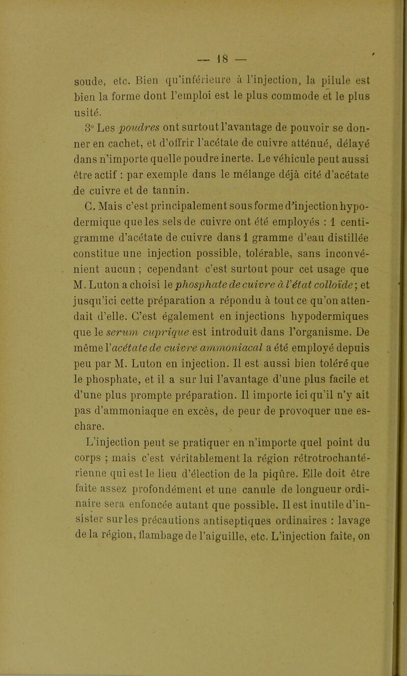 soude, etc. Bien qu’inférieure à l’injection, la pilule est bien la forme dont l’emploi est le plus commode et le plus usité. 3U Les poudres ont surtout l’avantage de pouvoir se don- ner en cachet, et d’offrir l’acétate de cuivre atténué, délayé dans n’importe quelle poudre inerte. Le véhicule peut aussi être actif : par exemple dans le mélange déjà cité d’acétate de cuivre et de tannin. G. Mais c’est principalement sous forme d'injection hypo- dermique que les sels de cuivre ont été employés : 1 centi- gramme d’acétate de cuivre dans 1 gramme d’eau distillée constitue une injection possible, tolérable, sans inconvé- nient aucun ; cependant c’est surtout pour cet usage que M. Luton a choisi le phosphate de cuivre à l'état colloïde ; et jusqu’ici cette préparation a répondu à tout ce qu’on atten- dait d’elle. C’est également en injections hypodermiques que le sérum cuprique est introduit dans l’organisme. De même l'acétate de cuivre ammoniacal a été employé depuis peu par M. Luton en injection. Il est aussi bien toléré que le phosphate, et il a sur lui l’avantage d’une plus facile et d’une plus prompte préparation. Il importe ici qu’il n’y ait pas d’ammoniaque en excès, de peur de provoquer une es- chare. L’injection peut se pratiquer en n’importe quel point du corps ; mais c’est véritablement la région rétrotroclianté- rienne qui est le lieu d’élection de la piqûre. Elle doit être faite assez profondément et une canule de longueur ordi- naire sera enfoncée autant que possible. Il est inutile d’in- sister sur les précautions antiseptiques ordinaires : lavage de la région, flambage de l’aiguille, etc. L’injection faite, on