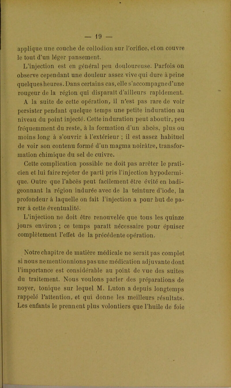 applique une couche de collodion sur l’orifice, et on couvre le tout d’un léger pansement. L’injection est en général peu douloureuse. Parfois on observe cependant une douleur assez vive qui dure à peine quelquesheures.Dans certains cas, elle s’accompagned’une rougeur de la région qui disparaît d’ailleurs rapidement. A la suite de cette opération, il n’est pas rare de voir persister pendant quelque temps une petite induration au niveau du point injecté. Cette induration peut aboutir, peu fréquemment du reste, à la formation d’un abcès, plus ou moins long à s’ouvrir à l’extérieur ; il est assez habituel de voir son contenu formé d’un magma noirâtre, transfor- mation chimique du sel de cuivre. Cette complication possible ne doit pas arrêter le prati- cien et lui faire rejeter de parti pris l’injection hypodermi- que. Outre que l’abcès peut facilement être évité en badi- geonnant la région indurée avec de la teinture d’iode, la profondeur à laquelle on fait l’injection a pour but de pa- rer à cette éventualité. L’injection ne doit être renouvelée que tous les quinze jours environ ; ce temps paraît nécessaire pour épuiser complètement l’effet de la précédente opération. Notre chapitre de matière médicale ne serait pas complet si nous ne mentionnions pas une médication adjuvante dont l’importance est considérable au point de vue des suites du traitement. Nous voulons parler des préparations de noyer, tonique sur lequel M. Luton a depuis longtemps rappelé l’attention, et qui donne les meilleurs résultats. Les enfants le prennent plus volontiers que l’huile de foie