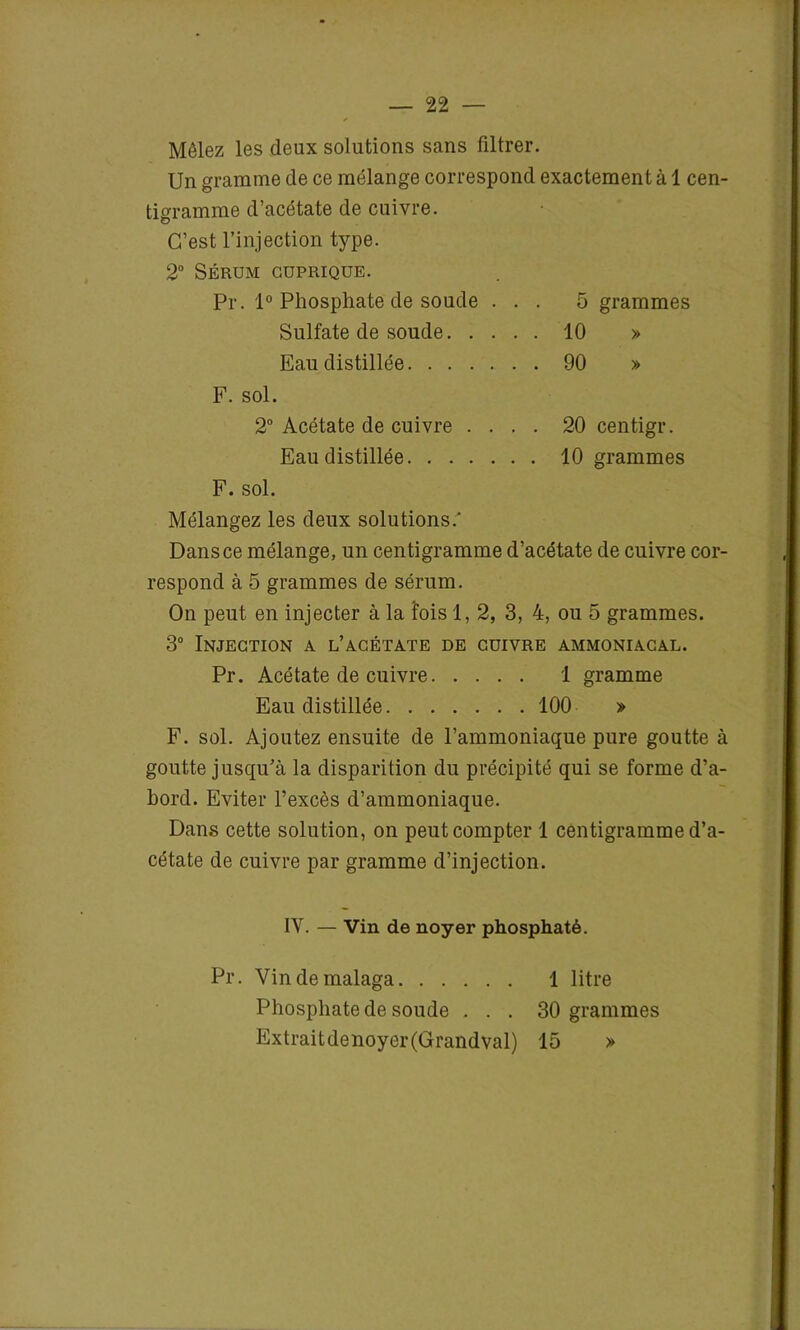 Mêlez les deux solutions sans filtrer. Un gramme de ce mélange correspond exactement à 1 cen- tigramme d’acétate de cuivre. C’est l’injection type. 2° SÉRUM CUPRIQUE. Pr. 1° Phosphate de soude ... 5 grammes Sulfate de soude 10 » Eau distillée 90 » F. sol. 2° Acétate de cuivre .... 20 centigr. Eau distillée 10 grammes F. sol. Mélangez les deux solutions.' Dans ce mélange, un centigramme d’acétate de cuivre cor- respond à 5 grammes de sérum. On peut en injecter à la fois 1, 2, 3, 4, ou 5 grammes. 3° Injection a l’acétate de cuivre ammoniacal. Pr. Acétate de cuivre 1 gramme Eau distillée 100 » F. sol. Ajoutez ensuite de l’ammoniaque pure goutte à goutte jusqu’à la disparition du précipité qui se forme d’a- bord. Eviter l’excès d’ammoniaque. Dans cette solution, on peut compter 1 centigramme d’a- cétate de cuivre par gramme d’injection. IV. — Vin de noyer phosphaté. Pr. Vindemalaga 1 litre Phosphate de soude . . . 30 grammes Extraitdenoyer(Grandval) 15 »