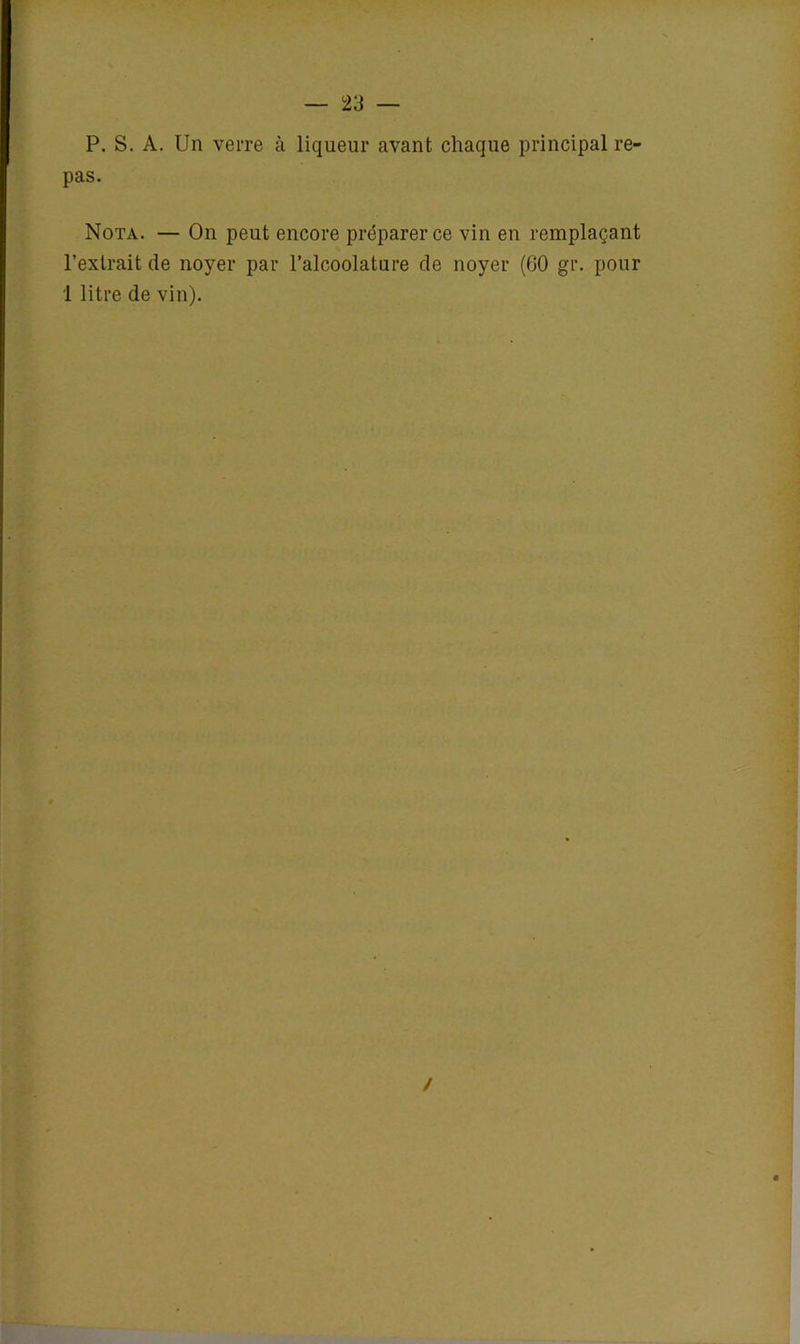 P. S. A. Un verre à liqueur avant chaque principal re- pas. Nota. — On peut encore préparer ce vin en remplaçant l’extrait de noyer par l’alcoolature de noyer (60 gr. pour 1 litre de vin). /