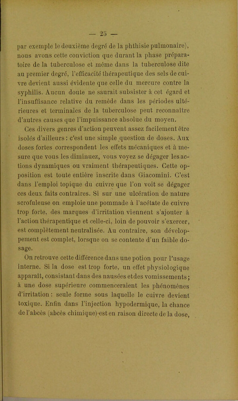 par exemple le deuxième degré de la phthisie pulmonaire), nous avons cette conviction que durant la phase prépara- toire de la tuberculose et même dans la tuberculose dite au premier degré, l’efficacité thérapeutique des sels de cui- vre devient aussi évidente que celle du mercure contre la syphilis. Aucun doute ne saurait subsister à cet égard et l’insuffisance relative du remède dans les périodes ulté- rieures et terminales de la tuberculose peut reconnaître d’autres causes que l’impuissance absolue du moyen. Ces divers genres d’action peuvent assez facilement être isolés d'ailleurs : c'est une simple question de doses. Aux doses fortes correspondent les etfets mécaniques et à me- sure que vous les diminuez, vous voyez se dégager les ac- tions dynamiques ou vraiment thérapeutiques. Cette op- position est toute entière inscrite dans Giacomini. C’est dans l’emploi topique du cuivre que l’on voit se dégager ces deux faits contraires. Si sur une ulcération de nature scrofuleuse on emploie une pommade à l’acétate de cuivre trop forte, des marques d’irritation viennent s’ajouter à l’action thérapentique et celle-ci, loin de pouvoir s’exercer, est complètement neutralisée. Au contraire, son dévelop- pement est complet, lorsque on se contente d’un faible do- sage. On retrouve cette différence dans une potion pour l'usage interne. Si la dose est trop forte, un effet physiologique apparaît, consistant dans des nausées etdes vomissements ; à une dose supérieure commenceraient les phénomènes d’irritation : seule forme sous laquelle le cuivre devient toxique. Enfin dans l’injection hypodermique, la chance de l’abcès (abcès chimique)'esten raison directe de la dose,