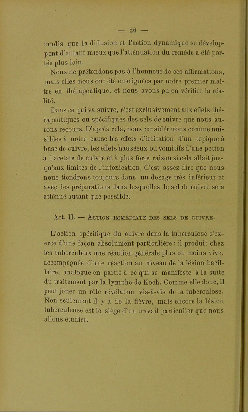 tandis que la diffusion et l’action dynamique se dévelop- pent d’autant mieux que l’atténuation du remède a été por- tée plus loin. Nous ne prétendons pas à l’honneur de ces affirmations, mais elles nous ont été enseignées par notre premier maî- tre en thérapeutique, et nous avons pu en vérifier la réa- lité. Dans ce qui va suivre, c’est exclusivement aux effets thé- rapeutiques ou spécifiques des sels de cuivre que nous au- rons recours. D’après cela, nous considérerons comme nui- sibles à notre cause les effets d’irritation d’un topique à base de cuivre, les effets nauséeux ou vomitifs d’une potion à l’acétate de cuivre et à plus forte raison si cela allait jus- qu’aux limites de l'intoxication. C’est assez dire que nous nous tiendrons toujours dans un dosage très inférieur et avec des préparations dans lesquelles le sel de cuivre sera atténué autant que possible. Art. II. — Action immédiate des sels de cuivre. L’action spécifique du cuivre dans la tuberculose s’ex- erce d’une façon absolument particulière : il produit chez les tuberculeux une réaction générale plus ou moins vive, accompagnée d’une réaction au niveau de la lésion bacil- laire, analogue en partie à ce qui se manifeste à la suite du traitement par la lymplie de Kocli. Comme elle donc, il peut jouer un rôle révélateur vis-à-vis delà tuberculose. Non seulement il y a de la fièvre, mais encore la lésion tuberculeuse est le siège d’un travail particulier que nous allons étudier.
