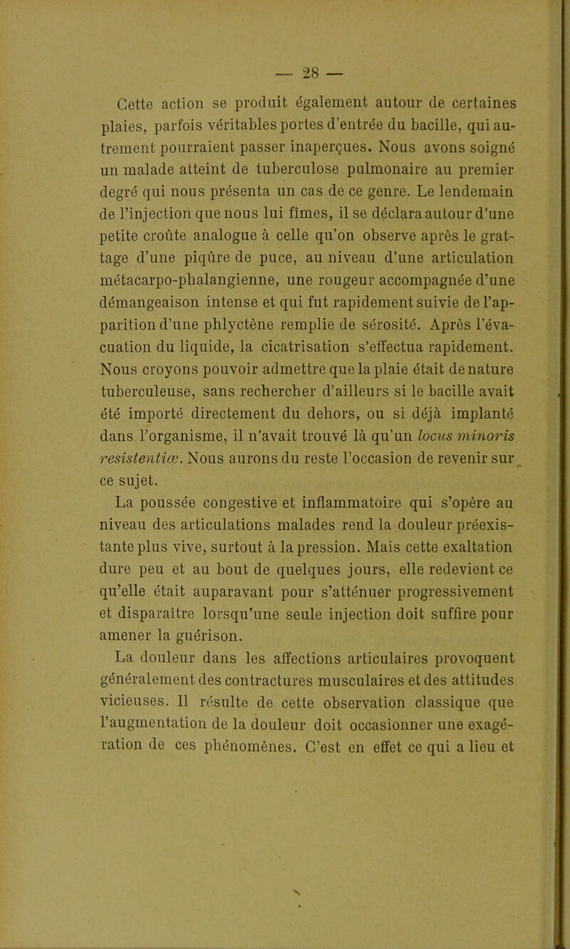 Cette action se produit également autour de certaines plaies, parfois véritables portes d'entrée du bacille, qui au- trement pourraient passer inaperçues. Nous avons soigné un malade atteint de tuberculose pulmonaire au premier degré qui nous présenta un cas de ce genre. Le lendemain de l’injection que nous lui fîmes, il se déclara autour d’une petite croûte analogue à celle qu’on observe après le grat- tage d’une piqûre de puce, au niveau d’une articulation métacarpo-phalangienne, une rougeur accompagnée d’une démangeaison intense et qui fut rapidement suivie de l’ap- parition d’une phlyctène remplie de sérosité. Après l’éva- cuation du liquide, la cicatrisation s’effectua rapidement. Nous croyons pouvoir admettre que la plaie était dénaturé tuberculeuse, sans rechercher d’ailleurs si le bacille avait été importé directement du dehors, ou si déjà implanté dans l’organisme, il n’avait trouvé là qu’un locus minoris resistentiœ. Nous aurons du reste l’occasion de revenir sur ce sujet. La poussée congestive et inflammatoire qui s’opère au niveau des articulations malades rend la douleur préexis- tante plus vive, surtout à la pression. Mais cette exaltation dure peu et au bout de quelques jours, elle redevient ce qu’elle était auparavant pour s’atténuer progressivement et disparaître lorsqu’une seule injection doit suffire pour amener la guérison. La douleur dans les affections articulaires provoquent généralement des contractures musculaires et des attitudes vicieuses. 11 résulte de cette observation classique que l’augmentation de la douleur doit occasionner une exagé- ration de ces phénomènes. C’est en effet ce qui a lieu et