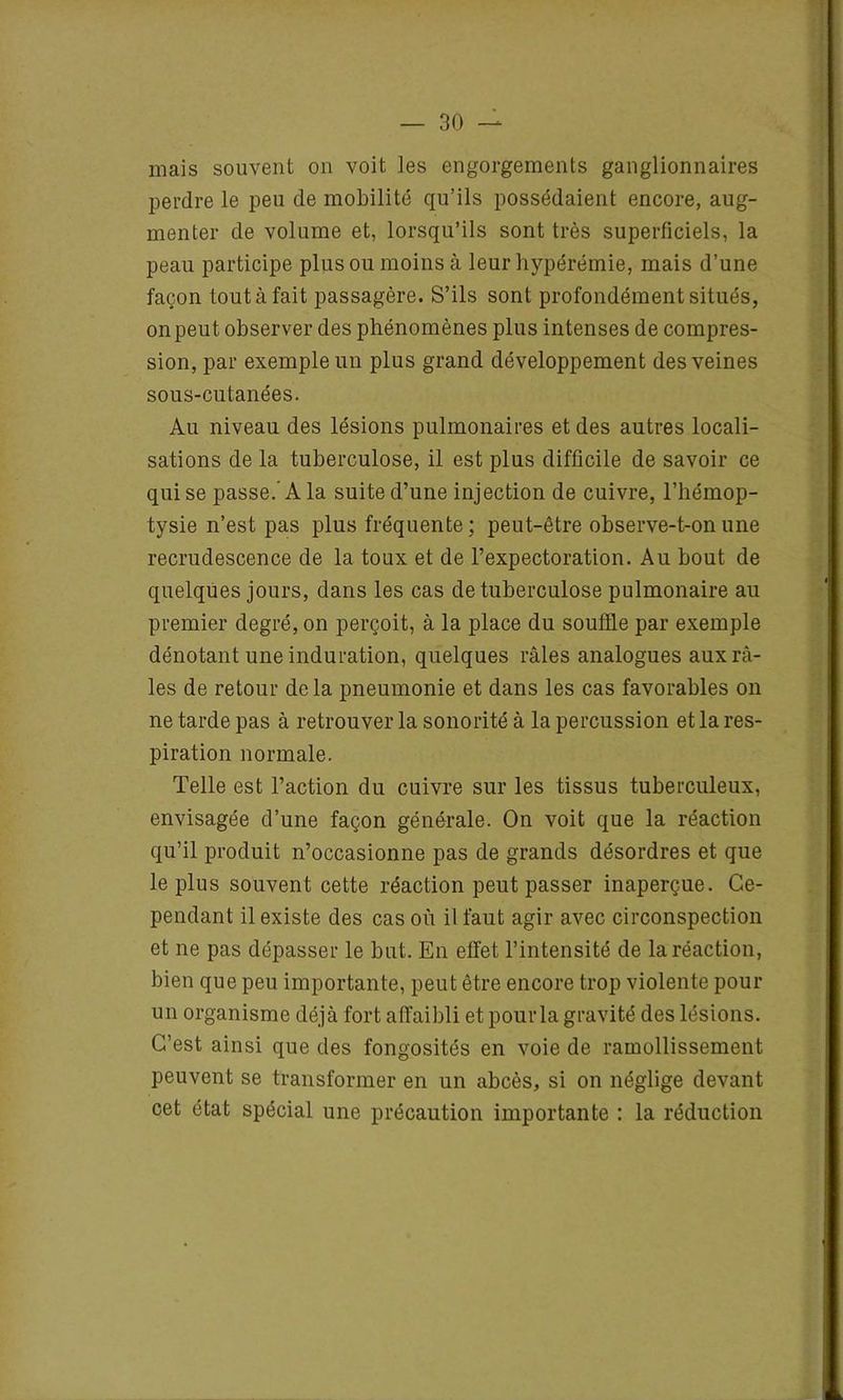 mais souvent on voit les engorgements ganglionnaires perdre le peu de mobilité qu’ils possédaient encore, aug- menter de volume et, lorsqu’ils sont très superficiels, la peau participe plus ou moins à leur hypérémie, mais d’une façon tout à fait passagère. S’ils sont profondément situés, on peut observer des phénomènes plus intenses de compres- sion, par exemple un plus grand développement des veines sous-cutanées. Au niveau des lésions pulmonaires et des autres locali- sations de la tuberculose, il est plus difficile de savoir ce qui se passe.’ A la suite d’une injection de cuivre, l’hémop- tysie n’est pas plus fréquente ; peut-être observe-t-on une recrudescence de la toux et de l’expectoration. Au bout de quelques jours, dans les cas de tuberculose pulmonaire au premier degré, on perçoit, à la place du souffle par exemple dénotant une induration, quelques râles analogues aux râ- les de retour delà pneumonie et dans les cas favorables on ne tarde pas à retrouver la sonorité à la percussion et la res- piration normale. Telle est l’action du cuivre sur les tissus tuberculeux, envisagée d’une façon générale. On voit que la réaction qu’il produit n’occasionne pas de grands désordres et que le plus souvent cette réaction peut passer inaperçue. Ce- pendant il existe des cas où il faut agir avec circonspection et ne pas dépasser le but. En effet l’intensité de la réaction, bien que peu importante, peut être encore trop violente pour un organisme déjà fort affaibli et pour la gravité des lésions. C’est ainsi que des fongosités en voie de ramollissement peuvent se transformer en un abcès, si on néglige devant cet état spécial une précaution importante : la réduction
