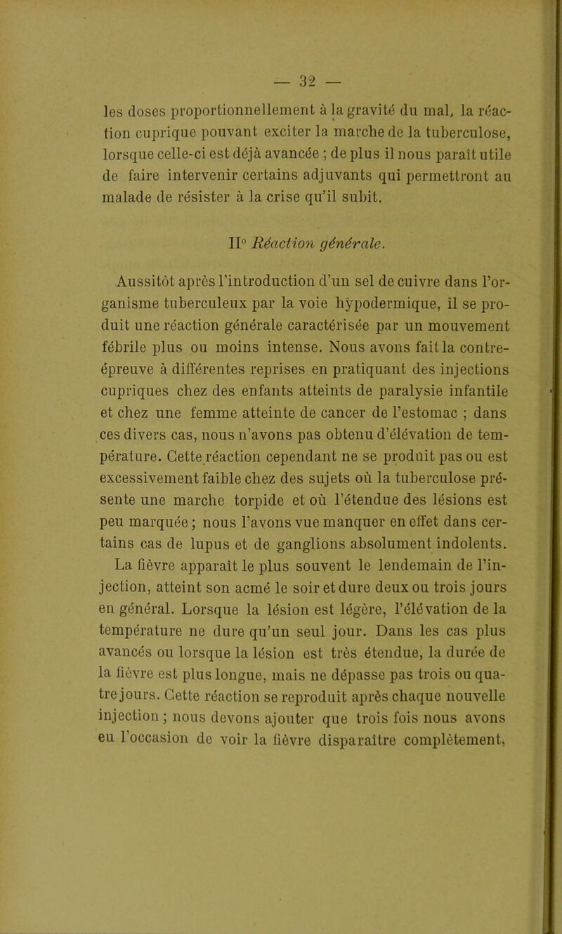 les doses proportionnellement à la gravité du mal, la réac- tion cuprique pouvant exciter la marche de la tuberculose, lorsque celle-ci est déjà avancée ; de plus il nous paraît utile de faire intervenir certains adjuvants qui permettront au malade de résister à la crise qu’il subit. II0 Réaction générale. Aussitôt après l’introduction d’un sel de cuivre dans l’or- ganisme tuberculeux par la voie hypodermique, il se pro- duit une réaction générale caractérisée par un mouvement fébrile plus ou moins intense. Nous avons fait la contre- épreuve à différentes reprises en pratiquant des injections cupriques chez des enfants atteints de paralysie infantile et chez une femme atteinte de cancer de l’estomac ; dans ces divers cas, nous n’avons pas obtenu d’élévation de tem- pérature. Cette réaction cependant ne se prodüit pas ou est excessivement faible chez des sujets où la tuberculose pré- sente une marche torpide et où l’étendue des lésions est peu marquée; nous l’avons vue manquer en effet dans cer- tains cas de lupus et de ganglions absolument indolents. La fièvre apparaît le plus souvent le lendemain de l’in- jection, atteint son acmé le soir et dure deux ou trois jours en général. Lorsque la lésion est légère, l’élévation de la température 11e dure qu’un seul jour. Dans les cas plus avancés ou lorsque la lésion est très étendue, la durée de la fièvre est plus longue, mais ne dépasse pas trois ou qua- tre jours. Cette réaction se reproduit après chaque nouvelle injection ; nous devons ajouter que trois fois nous avons eu l’occasion de voir la lièvre disparaître complètement,