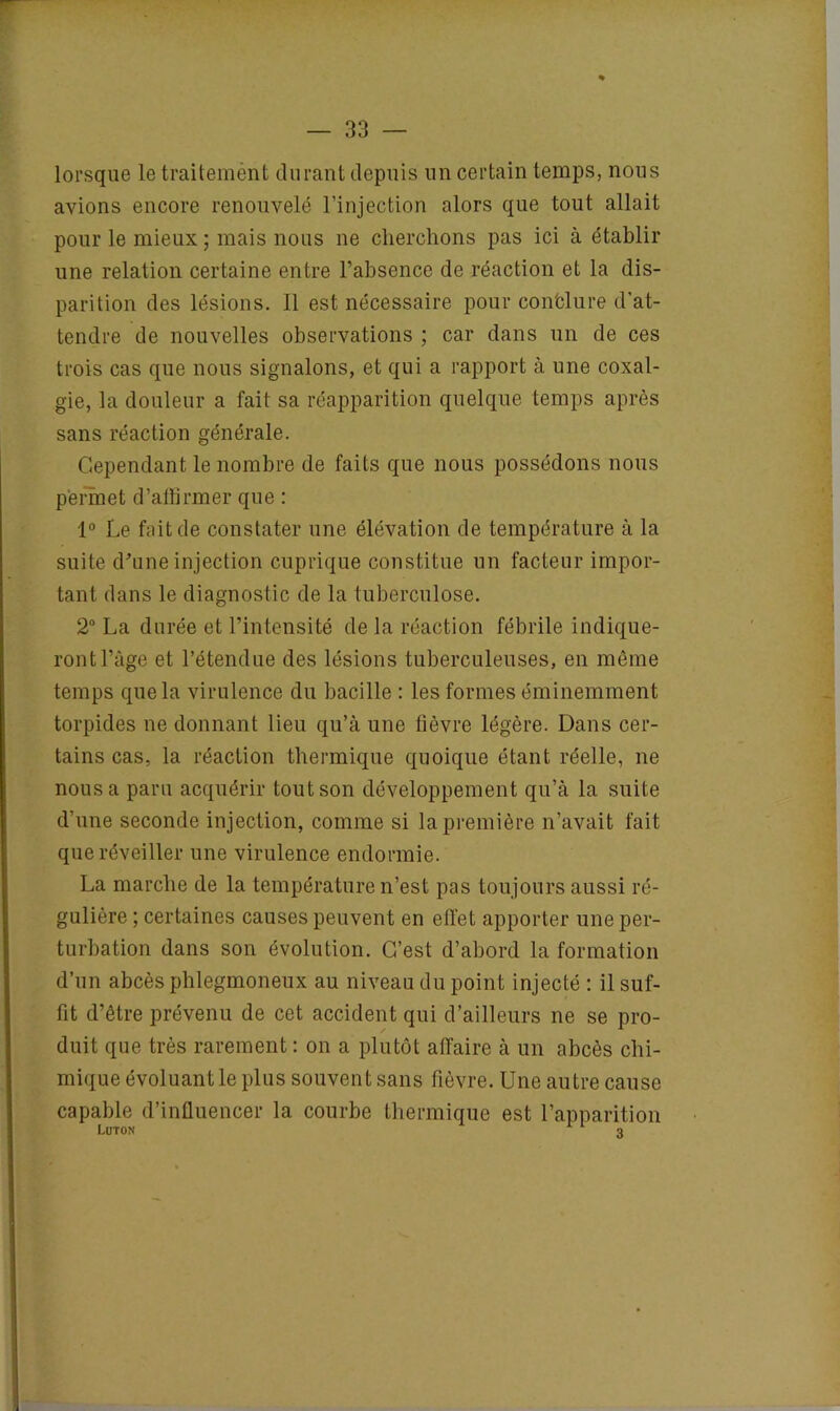 lorsque le traitement durant depuis un certain temps, nous avions encore renouvelé l’injection alors que tout allait pour le mieux ; mais nous ne cherchons pas ici à établir une relation certaine entre l’absence de réaction et la dis- parition des lésions. Il est nécessaire pour conclure d’at- tendre de nouvelles observations ; car dans un de ces trois cas que nous signalons, et qui a rapport à une coxal- gie, la douleur a fait sa réapparition quelque temps après sans réaction générale. Cependant le nombre de faits que nous possédons nous permet d’affirmer que : 1° Le fait de constater une élévation de température à la suite d'une injection cuprique constitue un facteur impor- tant dans le diagnostic de la tuberculose. 2° La durée et l’intensité de la réaction fébrile indique- ront l’âge et l’étendue des lésions tuberculeuses, en même temps que la virulence du bacille : les formes éminemment torpides ne donnant lieu qu’à une fièvre légère. Dans cer- tains cas, la réaction thermique quoique étant réelle, ne nous a paru acquérir tout son développement qu’à la suite d’une seconde injection, comme si la première n’avait fait que réveiller une virulence endormie. La marche de la température n’est pas toujours aussi ré- gulière ; certaines causes peuvent en effet apporter une per- turbation dans son évolution. C’est d’abord la formation d’un abcès phlegmoneux au niveau du point injecté : il suf- fit d’être prévenu de cet accident qui d’ailleurs ne se pro- duit que très rarement : on a plutôt affaire à un abcès chi- mique évoluant le plus souvent sans fièvre. Une autre cause capable d’influencer la courbe thermique est l’apparition Luton r 1 3