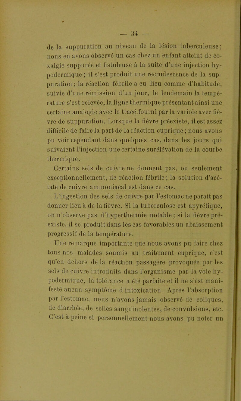 de la suppuration au niveau de la lésion tuberculeuse; nous en avons observé un cas chez un enfant atteint de co- xalgie suppurée et fistuleuse à la suite d’une injection hy- podermique; il s’est produit une recrudescence de la sup- puration ; la réaction fébrile a eu lieu comme d’habitude, suivie d’une rémission d’un jour, le lendemain la tempé- rature s’est relevée, la ligne thermique présentant ainsi une certaine analogie avec le tracé fourni parla variole avec fiè- vre de suppuration. Lorsque la fièvre préexiste, il est assez difficile de faire la part de la réaction cuprique ; nous avons pu voir cependant dans quelques cas, dans les jours qui suivaient l’injection une certaine surélévation de la courbe thermique. Certains sels de cuivre ne donnent pas, ou seulement exceptionnellement, de réaction fébrile ; la solution d’acé- tate de cuivre ammoniacal est dans ce cas. L’ingestion des sels de cuivre par l’estomac ne parait pas donner lieu à de la fièvre. Si la tuberculose est apyrétique, on n’observe pas d’hyperthermie notable ; si la fièvre pré- existe, il se produit dans les cas favorables un abaissement progressif de la température. Une remarque importante que nous avons pu faire chez tous nos malades soumis au traitement cuprique, c’est qu’en dehors de la réaction passagère provoquée par les sels de cuivre introduits dans l’organisme par la voie hy- podermique, la tolérance a été parfaite et il ne s’est mani- festé aucun symptôme d’intoxication. Après l’absorption par l’estomac, nous n’avons jamais observé de coliques, de diarrhée, de selles sanguinolentes, de convulsions, etc. G est a peine si personnellement nous avons pu noter un