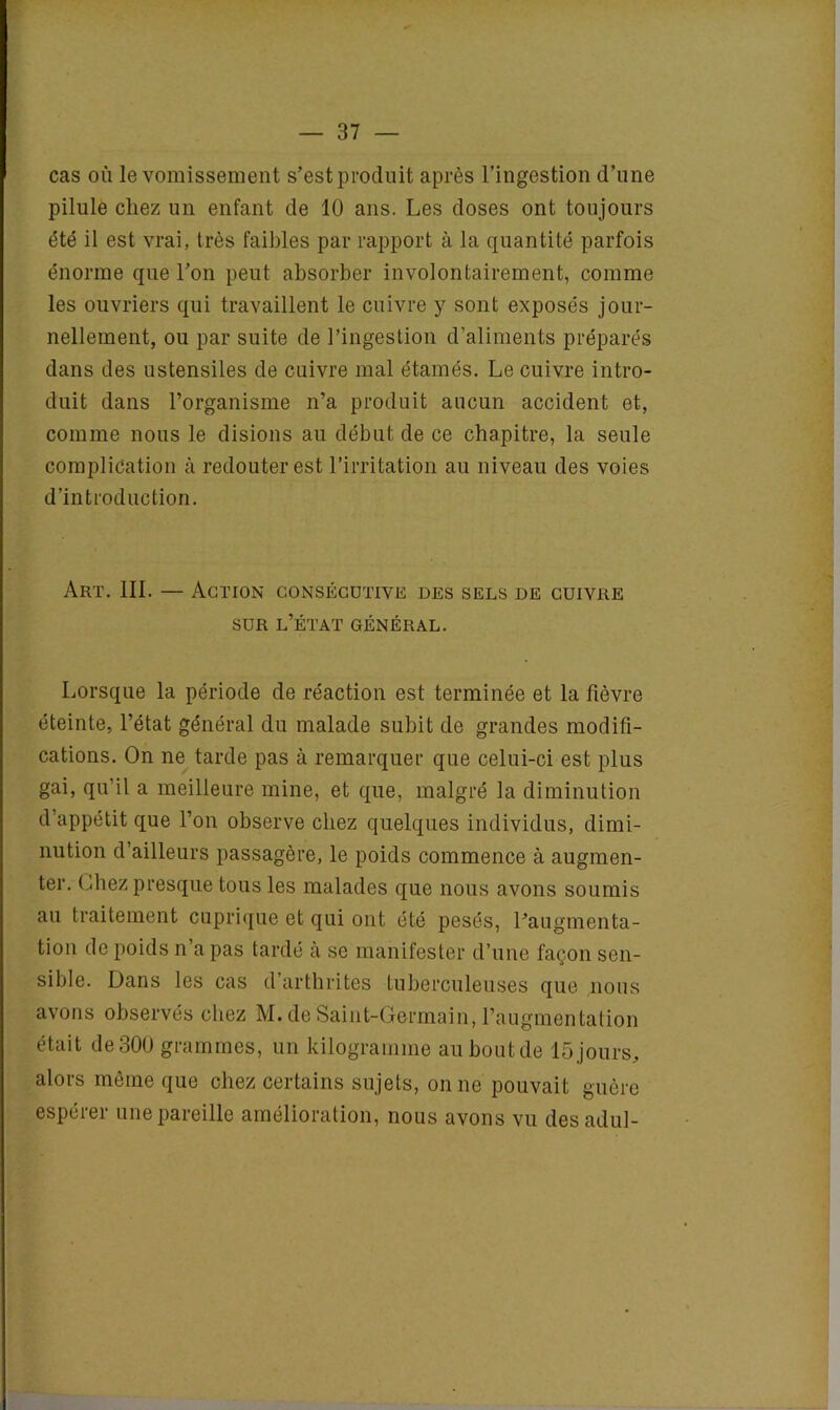 cas où le vomissement s’est produit après l’ingestion d’une pilule cliez un enfant de 10 ans. Les doses ont toujours été il est vrai, très faibles par rapport à la quantité parfois énorme que l’on peut absorber involontairement, comme les ouvriers qui travaillent le cuivre y sont exposés jour- nellement, ou par suite de l’ingestion d’aliments préparés dans des ustensiles de cuivre mal étamés. Le cuivre intro- duit dans l’organisme n’a produit aucun accident et, comme nous le disions au début de ce chapitre, la seule complication à redouter est l’irritation au niveau des voies d’introduction. Art. III. — Action consécutive des sels de cuivre sur l’état général. Lorsque la période de réaction est terminée et la fièvre éteinte, l’état général du malade subit de grandes modifi- cations. On ne tarde pas à remarquer que celui-ci est plus gai, qu’il a meilleure mine, et que, malgré la diminution d’appétit que l’on observe chez quelques individus, dimi- nution d’ailleurs passagère, le poids commence à augmen- ter. Ohez presque tous les malades que nous avons soumis au traitement cuprique et qui ont été pesés, l’augmenta- tion de poids n a pas tardé à se manifester d’une façon sen- sible. Dans les cas d’arthrites tuberculeuses que nous avons observés chez M. de Saint-Germain, l’augmentation était de300 grammes, un kilogramme auboutde 15jours, alors même que chez certains sujets, on ne pouvait guère espérer une pareille amélioration, nous avons vu desadul-