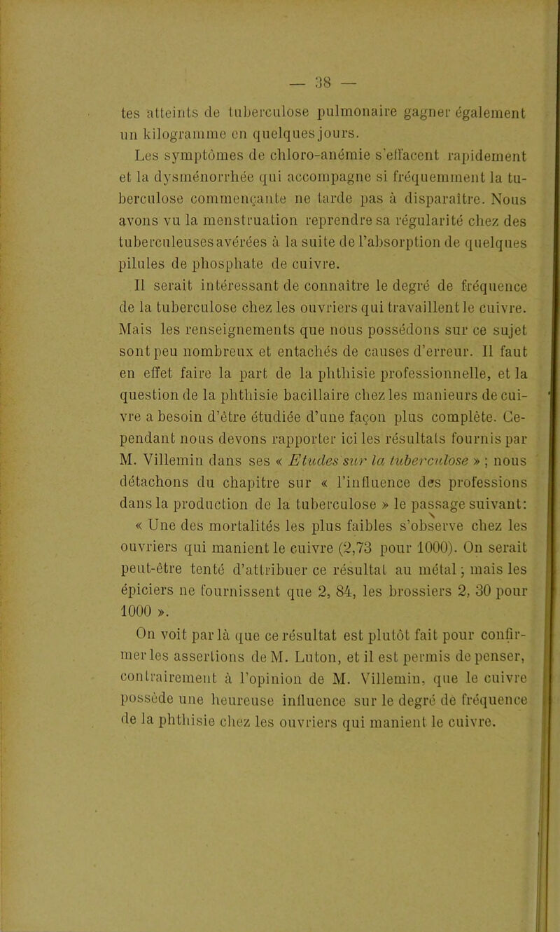 tes atteints de tuberculose pulmonaire gagner également un kilogramme en quelques jours. Les symptômes de chloro-anémie s’ell'acent rapidement et la dysménorrhée qui accompagne si fréquemment la tu- berculose commençante ne tarde pas à disparaître. Nous avons vu la menstruation reprendre sa régularité chez des tuberculeuses avérées à la suite de l’absorption de quelques pilules de phosphate de cuivre. Il serait intéressant de connaître le degré de fréquence de la tuberculose chez les ouvriers qui travaillent le cuivre. Mais les renseignements que nous possédons sur ce sujet sont peu nombreux et entachés de causes d’erreur. 11 faut en effet faire la part de la phthisie professionnelle, et la question de la phthisie bacillaire chez les manieurs de cui- vre a besoin d’être étudiée d’une façon plus complète. Ce- pendant nous devons rapporter ici les résultats fournis par M. Villemin dans ses « Etudes sur la tuberculose » ; nous détachons du chapitre sur « l’influence des professions dans la production de la tuberculose » le passage suivant: « Une des mortalités les plus faibles s’observe chez les ouvriers qui manient le cuivre (2,73 pour 1000). On serait peut-être tenté d’attribuer ce résultat au métal ; mais les épiciers ne fournissent que 2, 84, les brossiers 2, 30 pour 1000 ». On voit parla que ce résultat est plutôt fait pour confir- mer les assertions de M. Luton, et il est permis de penser, contrairement à l’opinion de M. Villemin, que le cuivre possède une heureuse influence sur le degré de fréquence de la phthisie chez les ouvriers qui manient le cuivre.