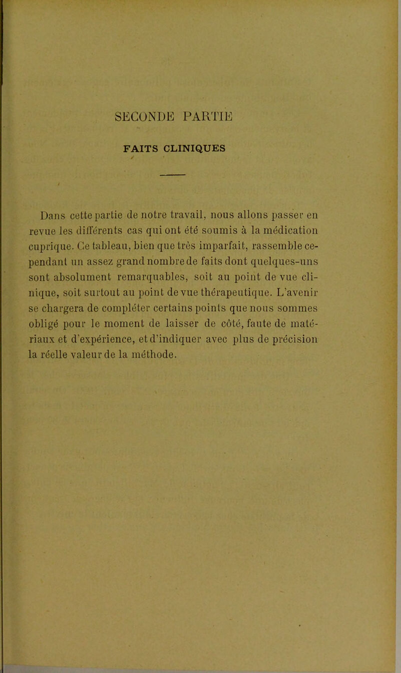 SECONDE PARTIE FAITS CLINIQUES Dans cette partie de notre travail, nous allons passer en revue les différents cas qui ont été soumis à la médication cuprique. Ce tableau, bien que très imparfait, rassemble ce- pendant un assez grand nombre de faits dont quelques-uns sont absolument remarquables, soit au point de vue cli- nique, soit surtout au point de vue thérapeutique. L’avenir se chargera de compléter certains points que nous sommes obligé pour le moment de laisser de côté, faute de maté- riaux et d’expérience, et d’indiquer avec plus de précision la réelle valeur de la méthode.
