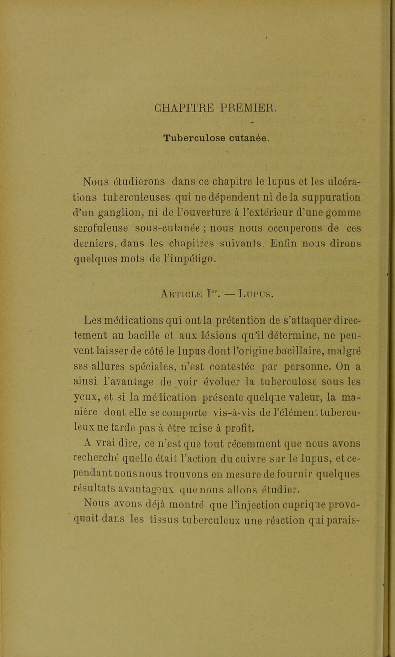 CHAPITRE PREMIER. Tuberculose cutanée. Nous étudierons dans ce chapitre le lupus et les ulcéra- tions tuberculeuses qui ne dépendent ni delà suppuration d'un ganglion, ni de l’ouverture à l’extérieur d’une gomme scrofuleuse sous-cutanée ; nous nous occuperons de ces derniers, dans les chapitres suivants. Enfin nous dirons quelques mots de l’impétigo. Article Ier. — Lupus. Les médications qui ont la prétention de s’attaquer direc- tement au bacille et aux lésions qu'il détermine, ne peu- vent laisser de côté le lupus dont l'origine bacillaire, malgré ses allures spéciales, n’est contestée par personne. On a ainsi l’avantage de voir évoluer la tuberculose sous les yeux, et si la médication présente quelque valeur, la ma- nière dont elle se comporte vis-à-vis de l’élément tubercu- leux ne tarde pas à être mise à profit. / A vrai dire, ce n’est que tout récemment que nous avons recherché quelle était l’action du cuivre sur le lupus, et ce- pendant nousnous trouvons en mesure de fournir quelques résultats avantageux que nous allons étudier. Nous avons déjà montré que l’injection cuprique provo- quait dans les tissus tuberculeux une réaction qui parais-