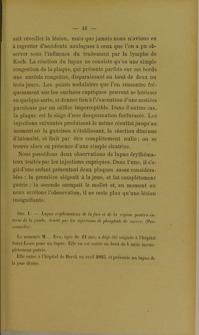 sait réveiller la lésion, mais que jamais nous n’avions eu à regretter d’accidents analogues à ceux que l’on a pu ob- server sous l’influence du traitement par la lymphe de Koch. La réaction du lupus ne consiste qu’en une simple congestion de la plaque, qui présente parfois sur ses bords une auréole rougeâtre, disparaissant au bout de deux ou trois jours. Les points nodulaires que l’on rencontre fré- quemment sur les surfaces cupriques peuvent se hérisser en quelque sorte, et donner lieu à l’évacuation d’une matière purulente par un orifice imperceptible. Dans d’autres cas, la plaque est le siège d’une desquamation furfuracée. Les injections suivantes produisent le même résultat jusqu’au moment où la guérison s’établissant, la réaction diminue d’intensité, et finit par être complètement nulle ; on se trouve alors en présence d’une simple cicatrice. Nous possédons deux observations de lupus érythéma- teux traités par les injections cupriques. Dans l’une, il s’a- git d’une enfant présentant deux plaques assez considéra- bles : la première siégeait à la joue, et fut complètement guérie ; la seconde occupait le mollet et, au moment où nous arrêtons l’observation, il ne reste plus qu’une lésion insignifiante. Obs. 1. — Lupus érythémateux de la face et de la région postèro-in- terne de la jambe, traité par les injections de phosphate de cuivre. (Per- sonnelle). ha nommée M... Eva, âgée de 11 ans, a déjà été soignée à l’hôpital Saint-Louis pour un lupus. Elle en est sortie au bout de 4 mois incom- plètement guérie. Elle entre à l’hôpital de Berck en avril 1893, et présente un lupus de la joue droite.