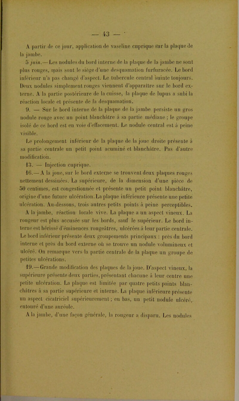 A partir de ce jour, application de vaseline cuprique sur la plaque de la jambe. 3 juin.—Les nodules du bord interne de la plaque de la jambe ne sont plus rouges, mais sont le siège d’une desquamation furfuracée. Le bord inférieur n’a pas changé d’aspect. Le tubercule central suinte toujours. Deux nodules simplement rouges viennent d’apparaître sur le bord ex- terne. A la partie postérieure de la cuisse, la plaque de lupus a subi la réaction locale et présente de la desquamation. 9. — Sur le bord interne de la plaque de la jambe persiste un gros nodule rouge avec un point blanchâtre à sa partie médiane; le groupe isolé de ce bord est en voie d'effacement. Le nodule central est à peine visible. Le prolongement inférieur de la plaque de la joue droite présente à sa partie centrale un petit point acuminé et blanchâtre. Pas d’autre modification. 13. — Injection cuprique. 16.— A la joue, sur le bord externe se trouvent deux plaques rouges nettement dessinées. La supérieure, de la dimension d’une pièce de 50 centimes, est congestionnée et présente un petit point blanchâtre, origine d’une future ulcération. La plaque inférieure présente une petite ulcération. Au-dessous, trois autres petits points à peine perceptibles. A la jambe, réaction locale vive. La plaque a un aspect vineux. La rougeur est plus accusée sur les bords, sauf le supérieur. Le bord in- terne est hérissé d’éminences rougeâtres, ulcérées à leur partie centrale. Le bord inférieur présente deux groupements principaux : près du bord interne et près du bord externe où se trouve un nodule volumineux et ulcéré. On remarque vers la partie centrale de la plaque un groupe de petites ulcérations. 19.—Grande modification des plaques de la joue. D’aspect vineux, la supérieure présente deux parties, présentant chacune à leur centre une petite ulcération. La plaque est limitée par quatre petits points blan- châtres à sa partie supérieure et interne. La plaque inférieure présente un aspect cicatriciel supérieurement; eu bas, un petit nodule ulcéré, entouré d’une auréole. A la jambe, d’une façon générale, la rougeur a disparu. Les nodules