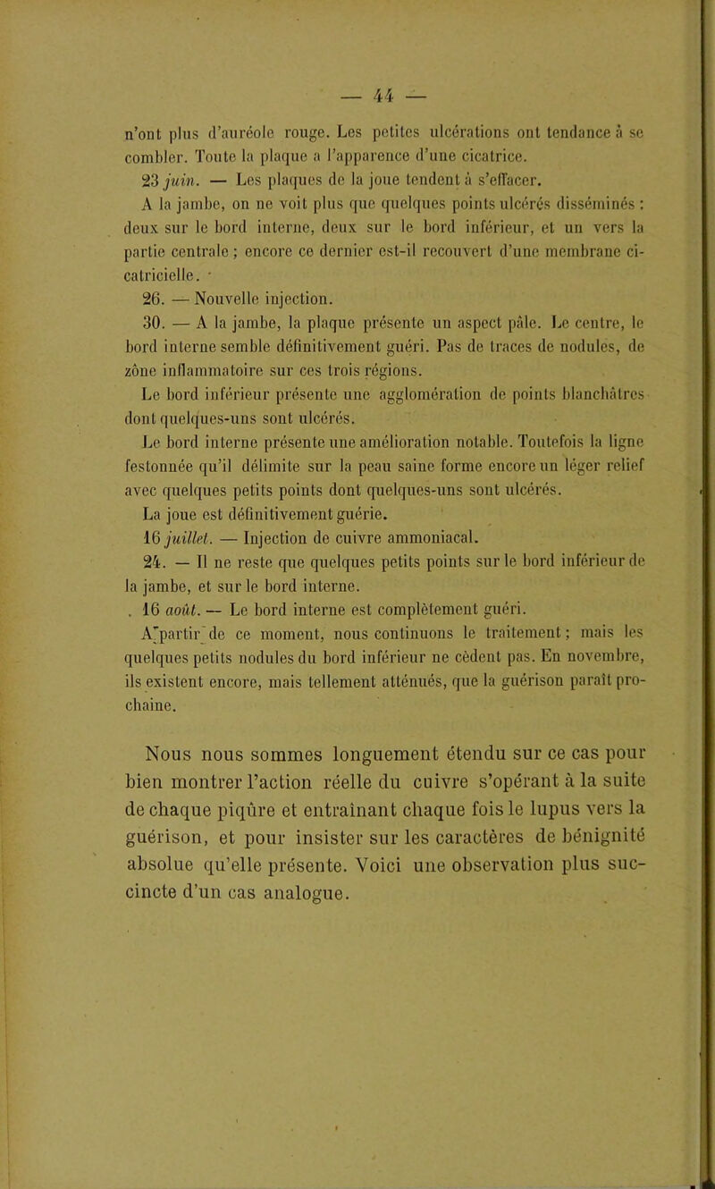 n’ont pins d’auréole rouge. Les petites ulcérations ont tendance à se combler. Toute la plaque a l’apparence d’une cicatrice. 23 juin. — Les plaques de la joue tendent à s’eflacer. A la jambe, on ne voit plus que quelques points ulcérés disséminés : deux sur le bord interne, deux sur le bord inférieur, et un vers la partie centrale; encore ce dernier est-il recouvert d’une membrane ci- catricielle. • 26. — Nouvelle injection. 30. — A la jambe, la plaque présente un aspect pâle. Le centre, le bord interne semble définitivement guéri. Pas de traces de nodules, de zone inflammatoire sur ces trois régions. Le bord inférieur présente une agglomération de points blanchâtres dont quelques-uns sont ulcérés. Le bord interne présente une amélioration notable. Toutefois la ligne festonnée qu’il délimite sur la peau saine forme encore un léger relief avec quelques petits points dont quelques-uns sont ulcérés. La joue est définitivement guérie. 16 juillet. — Injection de cuivre ammoniacal. 24. — Il ne reste que quelques petits points sur le bord inférieur de la jambe, et sur le bord interne. , 16 août. — Le bord interne est complètement guéri. Ajpartir'de ce moment, nous continuons le traitement; mais les quelques petits nodules du bord inférieur ne cèdent pas. En novembre, ils existent encore, mais tellement atténués, que la guérison paraît pro- chaine. Nous nous sommes longuement étendu sur ce cas pour bien montrer l’action réelle du cuivre s’opérant à la suite de chaque piqûre et entraînant chaque fois le lupus vers la guérison, et pour insister sur les caractères de bénignité absolue qu’elle présente. Voici une observation plus suc- cincte d’un cas analogue.