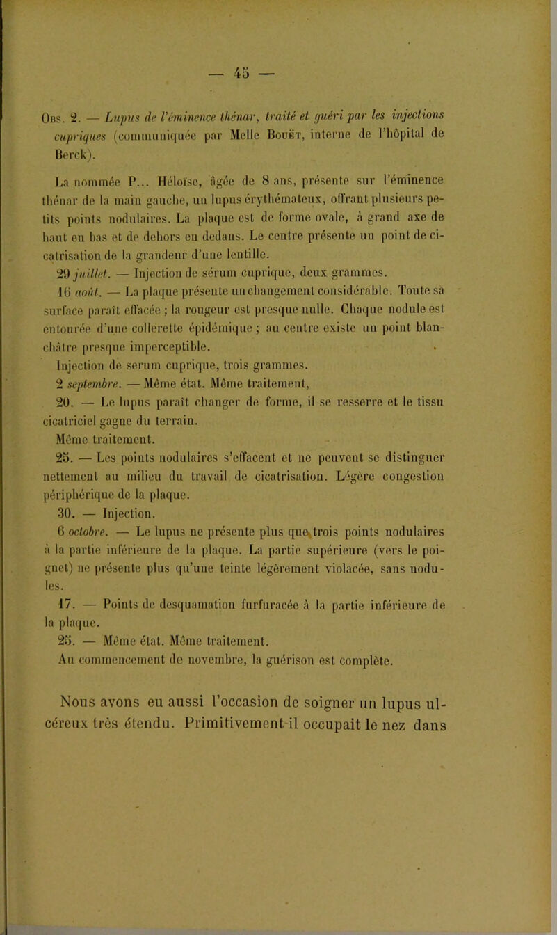 Obs. 2. — Lupus de l’éminence thénar, traité et guéri par les injections cupriques (communiquée par Melle Bouët, interne de l’hôpital de Berck). La nommée P... Héloïse, âgée de 8 ans, présente sur l’éminence thénar de la main gauche, un lupus érythémateux, offrant plusieurs pe- tits points nodulaires. La plaque est de forme ovale, à grand axe de haut en bas et de dehors eu dedans. Le centre présente un point de ci- catrisation de la grandeur d’une lentille. 29 juillet. — Injection de sérum cuprique, deux grammes. 16 août. — La plaque présente un changement considérable. Toute sa surface paraît eflacée ; la rougeur est presque nulle. Chaque nodule est entourée d’une collerette épidémique; au centre existe un point blan- châtre presque imperceptible. Injection de sérum cuprique, trois grammes. 2 septembre. —Môme état. Môme traitement, 20. — Le lupus paraît changer de forme, il se resserre et le tissu cicatriciel gagne du terrain. Même traitement. 2o. — Les points nodulaires s’effacent et ne peuvent se distinguer nettement au milieu du travail de cicatrisation. Légère congestion périphérique de la plaque. 30. — Injection. 6 octobre. — Le lupus ne présente plus que*trois points nodulaires à la partie inférieure de la plaque. La partie supérieure (vers le poi- gnet) ne présente plus qu’une teinte légèrement violacée, sans nodu- les. 17. — Points de desquamation furfuracée à la partie inférieure de la plaque. 23. — Même état. Même traitement. Au commencement de novembre, la guérison est complète. Nous avons eu aussi l’occasion de soigner un lupus ul- céreux très étendu. Primitivement il occupait le nez dans