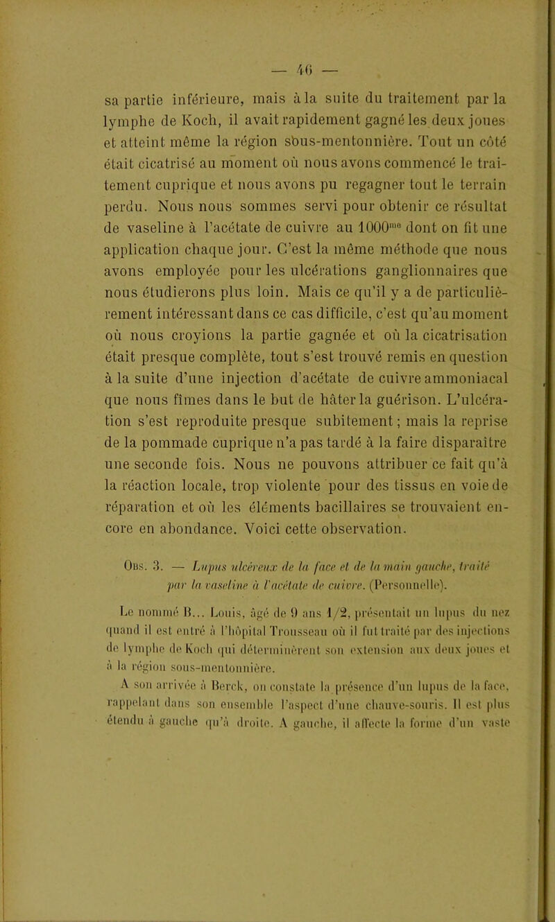 sa partie inférieure, mais à la suite du traitement parla lymphe de Koch, il avait rapidement gagné les deux joues et atteint même la région sbus-mentonnière. Tout un côté était cicatrisé au moment où nous avons commencé le trai- tement cuprique et nous avons pu regagner tout le terrain perdu. Nous nous sommes servi pour obtenir ce résultat de vaseline à l’acétate de cuivre au 1000'° dont on fit une application chaque jour. C’est la même méthode que nous avons employée pour les ulcérations ganglionnaires que nous étudierons plus loin. Mais ce qu’il y a de particuliè- rement intéressant dans ce cas difficile, c’est qu’au moment où nous croyions la partie gagnée et où la cicatrisation était presque complète, tout s’est trouvé remis en question à la suite d’une injection d’acétate de cuivre ammoniacal que nous fîmes dans le but de hâter la guérison. L’ulcéra- tion s’est reproduite presque subitement; mais la reprise de la pommade cuprique n’a pas tardé à la faire disparaître une seconde fois. Nous ne pouvons attribuer ce fait qu’à la réaction locale, trop violente pour des tissus en voie de réparation et où les éléments bacillaires se trouvaient en- core en abondance. Voici cette observation. Oiss. 3. — Lupus ulcéreux de la face et, de la main gauche, traité par la vaseline à l'acétate de cuivre. (Personnelle). Le nommé 15... Louis, âgé fie 9 ans 1/2, présentait un lupus du nez <fuand il est entré à l’hôpital Trousseau où il fut traité par des injections de lymphe de Koch <|ui déterminèrent son extension aux deux joues et à la région sous-mentonnière. A son arrivée à Berck, on constate la présence d’un lupus de la face, rappelant dans son ensemble l’aspect d’une chauve-souris. Il est plus étendu a gauche qu’à droite. A gauche, il affecte la forme d'un vaste