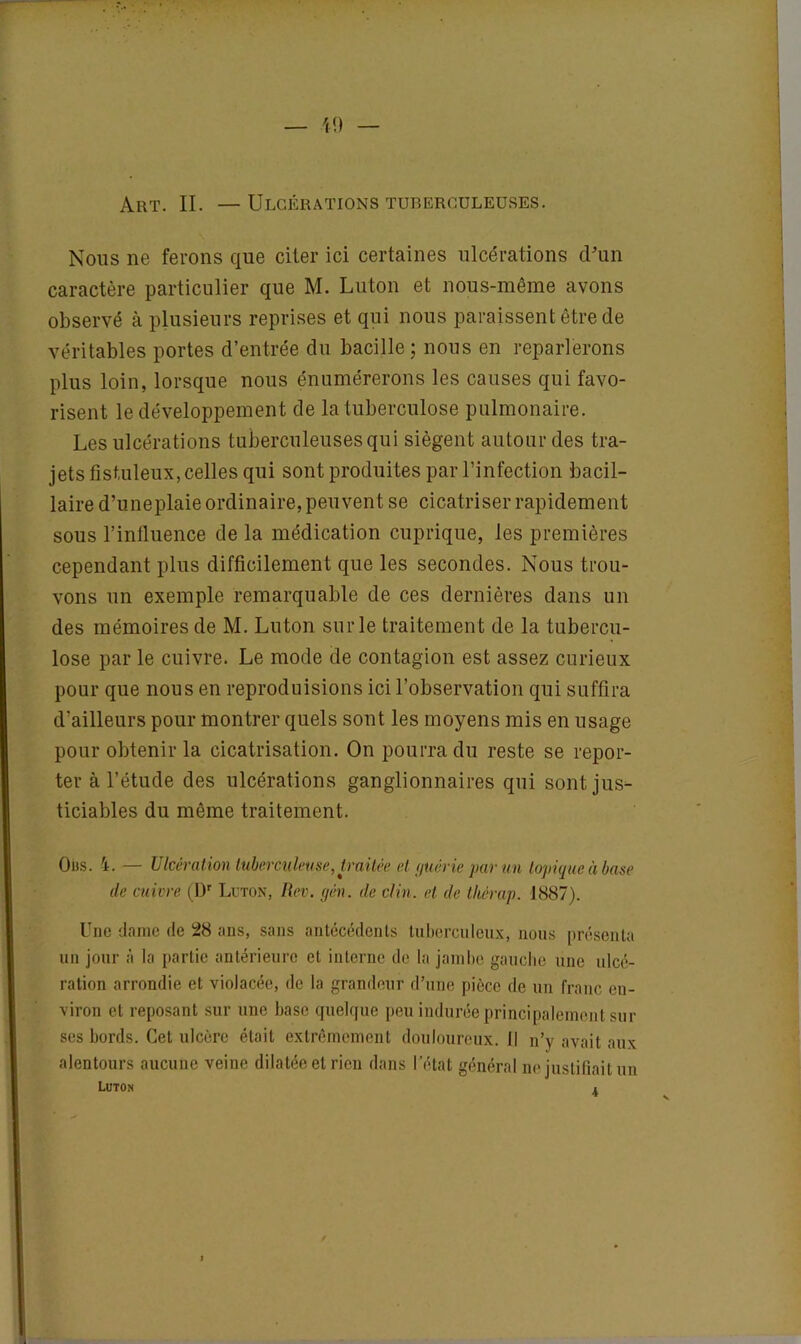 Art. II. — Ulcérations tuberculeuses. Nous ne ferons que citer ici certaines ulcérations d'un caractère particulier que M. Luton et nous-même avons observé à plusieurs reprises et qui nous paraissent être de véritables portes d’entrée du bacille ; nous en reparlerons plus loin, lorsque nous énumérerons les causes qui favo- risent le développement de la tuberculose pulmonaire. Les ulcérations tuberculeuses qui siègent autour des tra- jets fistuleux, celles qui sont produites par l’infection bacil- laire d’uneplaie ordinaire, peuvent se cicatriser rapidement sous l’influence de la médication cuprique, les premières cependant plus difficilement que les secondes. Nous trou- vons un exemple remarquable de ces dernières dans un des mémoires de M. Luton sur le traitement de la tubercu- lose par le cuivre. Le mode de contagion est assez curieux pour que nous en reproduisions ici l’observation qui suffira d'ailleurs pour montrer quels sont les moyens mis en usage pour obtenir la cicatrisation. On pourra du reste se repor- ter à l’étude des ulcérations ganglionnaires qui sont jus- ticiables du même traitement. Oùs. 4. — Ulcération tuberculeuse, traitée et guérie par un topique à base de cuivre (Dr Luton, Rev. gén. de clin, et de tliérap. 1887). Une dame de 28 ans, sans antécédents tuberculeux, nous présenta un jour à la partie antérieure el interne de la jambe gauche une ulcé- ration arrondie et violacée, de la grandeur d’une pièce de un franc en- viron et reposant sur une base quelque peu indurée principalement sur scs bords. Cet ulcère était extrêmement douloureux.il n’y avait aux alentours aucune veine dilatée et rien dans l’état général ne justifiait un Luton .