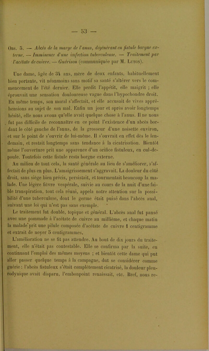 Obs. 5. — Abcès de la marge de l'anus, dégénérant en fistule borgne ex- terne. — Imminence d'une infection tuberculeuse. — Traitement par /’acétate de cuivre. — Guérison (communiquée par M. Luton). Une dame, âgée de 34 ans, mère de deux enfants, habituellement bien portante, vit néanmoins sans motif sa santé s’altérer vers le com- mencement de l’été dernier. Elle perdit l’appétit, elle maigrit ; elle éprouvait une sensation douloureuse vague dans Phypochondre droit. En même temps, son moral s'affectait, et elle accusait de vives appré- hensions au sujet de son mal. Enfin un jour et après avoir longtemps hésité, elle nous avoua qu’elle avait quelque chose à l’anus. Il ne nous fut pas difficile de reconnaître en ce point l’existence d’un abcès bor- dant le côté gauche de l’anus, de la grosseur d’une noisette environ, et sur le point de s’ouvrir de lui-même. Il s’ouvrait en effet dès le len- demain, et restait longtemps sans tendance h la cicatrisation. Bientôt même l’ouverture prit une apparence d’un orifice fistuleux, en cul-de- poule. Toutefois cette fistule resta borgne externe. Au milieu de tout cela, la santé générale au lieu de s’améliorer, s’af- fectait de plus en plus. L’amaigrissement s’aggravait. La douleur du côté droit, sans siège bien précis, persistait, et tourmentait beaucoup la ma- lade. Une légère fièvre vespérale, suivie au cours de la nuit d’une fai- ble transpiration, tout cela réuni, appela notre attention sur la possi- bilité d’une tuberculose, dont le germe était puisé dans l’abcès anal, suivant une loi qui n’est pas sans exemple. Le traitement fut double, topique et général. L’abcès anal fut pansé avec une pommade à l’acétate de cuivre au millième, et chaque matin la malade prit une pilule composée d’acétate de cuivre 1 centigramme et extrait de noyer 5 centigrammes. L’amélioration ne se fit pas attendre. Au bout de dix jours du traite- ment, elle n’était pas contestable. Elle se confirma par la suite, en continuant l’emploi des mêmes moyens ; et bientôt cette dame qui put aller passer quelque temps à la campagne, dut se considérer comme guérie : l’abcès fistuleux s’était complètement cicatrisé, la douleur pleu- rodynique avait disparu, l’embonpoint renaissait, etc. Bref, nous re-