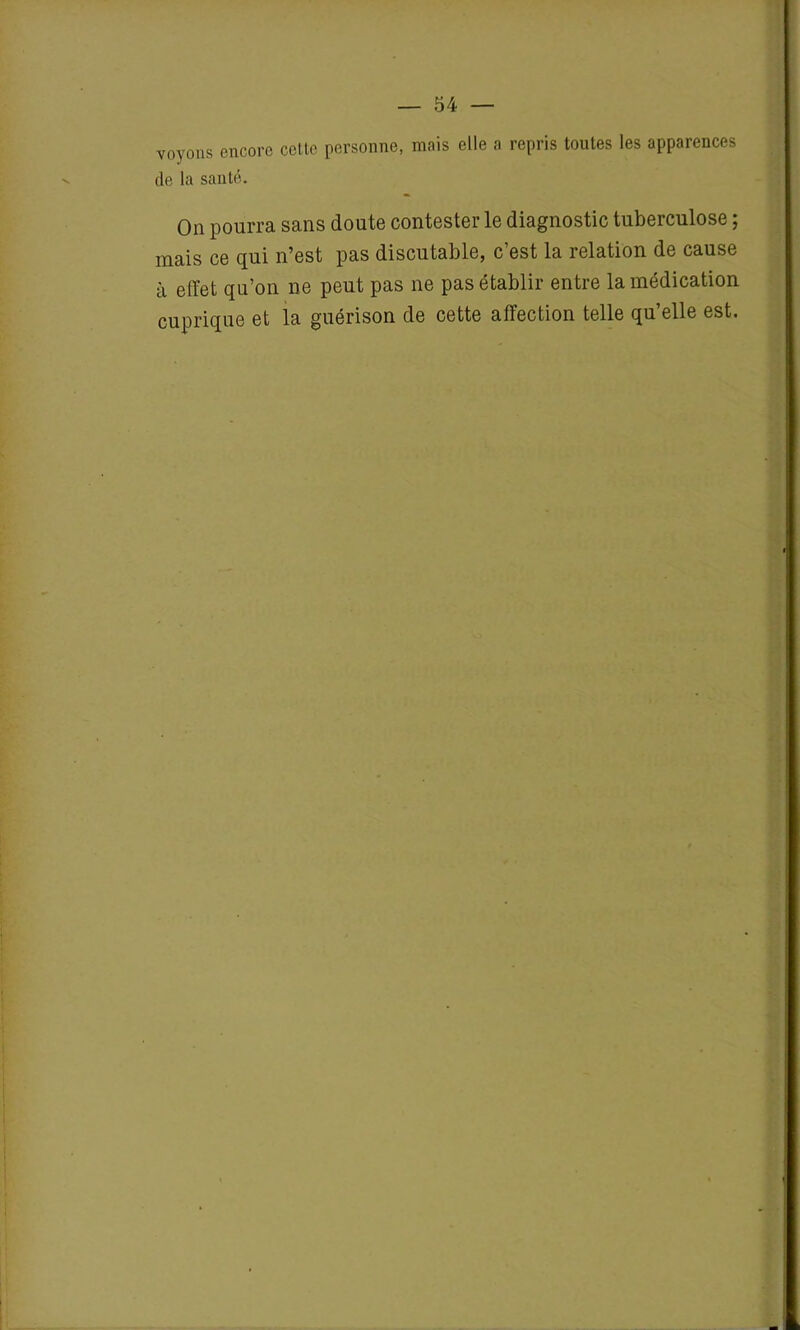 voyons encore cette personne, mais elle a repris toutes les apparences de la santé. On pourra sans doute contester le diagnostic tuberculose ; mais ce qui n’est pas discutable, c’est la relation de cause à effet qu’on ne peut pas ne pas établir entre la médication cuprique et la guérison de cette affection telle qu’elle est.