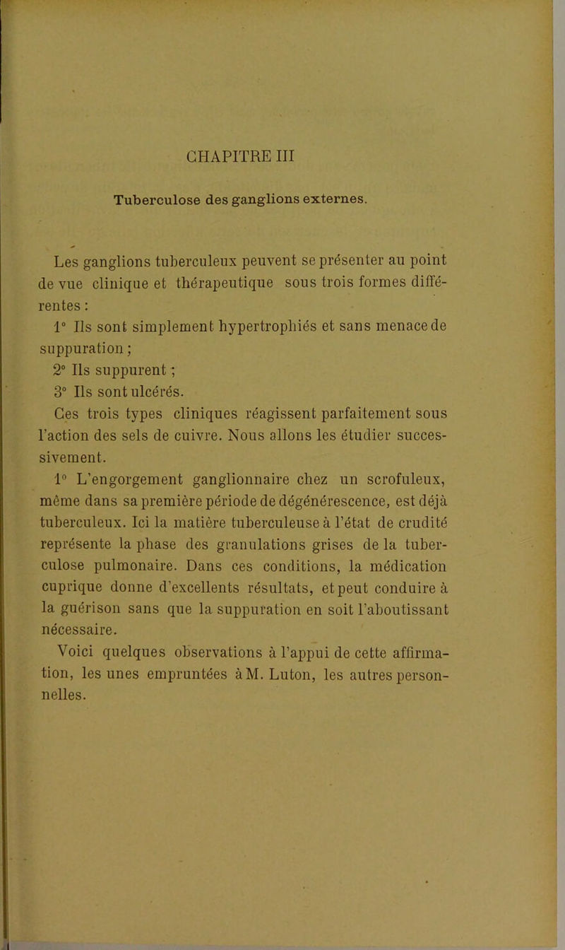 Tuberculose des ganglions externes. Les ganglions tuberculeux peuvent se présenter au point de vue clinique et thérapeutique sous trois formes diffé- rentes : 1° Ils sont simplement hypertrophiés et sans menace de suppuration ; 2° Ils suppurent ; 3° Ils sont ulcérés. Ces trois types cliniques réagissent parfaitement sous l’action des sels de cuivre. Nous allons les étudier succes- sivement. 1° L’engorgement ganglionnaire chez un scrofuleux, même dans sa première période de dégénérescence, est déjà tuberculeux. Ici la matière tuberculeuse à l’état de crudité représente la phase des granulations grises de la tuber- culose pulmonaire. Dans ces conditions, la médication cuprique donne d’excellents résultats, et peut conduire à la guérison sans que la suppuration en soit l’aboutissant nécessaire. Voici quelques observations à l’appui de cette affirma- tion, les unes empruntées àM. Luton, les autres person- nelles.