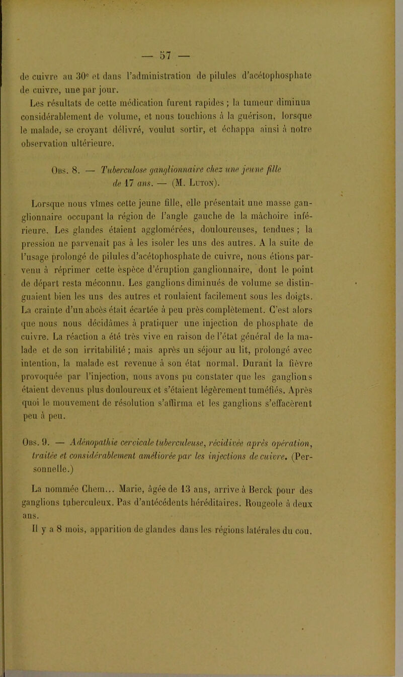 ti n de cuivre au 30e et dans l’administration de pilules d’acétophosphatc de cuivre, une par jour. Les résultats de cette médication furent rapides ; la tumeur diminua considérablement de volume, et nous touchions à la guérison, lorsque le malade, se croyant délivré, voulut sortir, et échappa ainsi à notre observation ultérieure. O us. 8. — Tuberculose ganglionnaire chez une jeune fille de 17 ans. — (M. Luton). Lorsque nous vîmes cette jeune fille, elle présentait une masse gan- glionnaire occupant la région de l’angle gauche de la mâchoire infé- rieure. Les glandes étaient agglomérées, douloureuses, tendues ; la pression ne parvenait pas à les isoler les uns des autres. A la suite de l’usage prolongé de pilules d’acétophosphate de cuivre, nous étions par- venu à réprimer cette espèce d’éruption ganglionnaire, dont le point de départ resta méconnu. Les ganglions diminués de volume se distin- guaient bien les uns des autres et roulaient facilement sous les doigts. La crainte d’un abcès était écartée à peu près complètement. C’est alors que nous nous décidâmes à pratiquer une injection de phosphate de cuivre. La réaction a été très vive en raison de l’état général de la ma- lade et de son irritabilité ; mais après un séjour au lit, prolongé avec intention, la malade est revenue à son état normal. Durant la fièvre provoquée par l’injection, nous avons pu constater que les ganglions étaient devenus plus douloureux et s’étaient légèrement tuméfiés. Après quoi le mouvement de résolution s’affirma et les ganglions s’effacèrent peu â peu. Obs. 9. — Adénopathie cervicale tuberculeuse, récidivée après opération, traitée et considérablement améliorée par les injections de cuivre. (Per- sonnelle.) La nommée Chem... Marie, âgée de 13 ans, arrive à Berck pour des ganglions tuberculeux. Pas d’antécédents héréditaires. Rougeole à deux ans. Il y a 8 mois, apparition de glandes dans les régions latérales du cou.