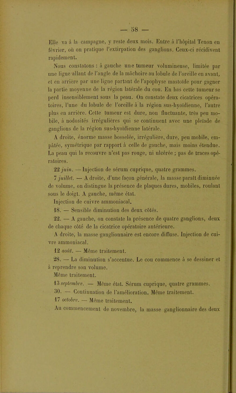 Elle va à la campagne, y reste deux mois. Entre à l'hôpital Tenon en février, où on pratique l’extirpation des ganglions. Ceux-ci récidivent rapidement. Nous constatons : à gauche une tumeur volumineuse, limitée par une ligne allant de l’angle de la mâchoire au lobule de l’oreille en avant, et en arrière par une ligne partant de l’apophyse mastoïde pour gagner la partie moyenne de la région latérale du cou. En bas cette tumeur se perd insensiblement sous la peau. On constate deux cicatrices opéra- toires, l’une du lobule de l’oreille à la région sus-hyoïdienne, l’autre plus en arrière. Cette tumeur est dure, non fluctuante, très peu mo- bile, à nodosités irrégulières qui se continuent avec une pleïade de ganglions de la région sus-hyoïdienne latérale. A droite, énorme masse bosselée, irrégulière, dure, peu mobile, em- pâtée, symétrique par rapport à celle de gauche, mais moins étendue. La peau qui la recouvre n’est pas rouge, ni ulcérée ; pas de traces opé- ratoires. 22 juin. —Injection de sérum cuprique, quatre grammes. 7 juillet. — Adroite, d’une façon générale, la masse paraît diminuée de volume, on distingue la présence de plaques dures, mobiles, roulant sous le doigt. A gauche, même état. Injection de cuivre ammoniacal. 18. — Sensible diminution des deux côtés. 22. — A gauche, on constate la présence de quatre ganglions, deux de chaque côté de la cicatrice opératoire antérieure. A droite, la masse ganglionnaire est encore diffuse. Injection de cui- vre ammoniacal. 12 août. — Môme traitement. 28. — La diminution s’accentue. Le cou commence à se dessiner et à reprendre son volume. Même traitement. 13 septembre. — Même état. Sérum cuprique, quatre grammes. 30. — Continuation de l’amélioration. Même traitement. 17 octobre. — Même traitement. Au commencement de novembre, la masse ganglionnaire des deux