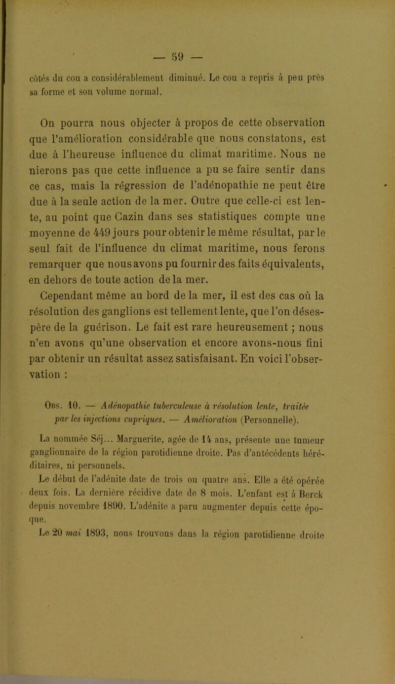 côtés du cou a considérablement diminué. Le cou a repris à peu près sa forme et son volume normal. On pourra nous objecter à propos de cette observation que l’amélioration considérable que nous constatons, est due à l’heureuse influence du climat maritime. Nous ne nierons pas que cette influence a pu se faire sentir dans ce cas, mais la régression de l’adénopathie ne peut être due à la seule action de la mer. Outre que celle-ci est len- te, au point que Gazin dans ses statistiques compte une moyenne de 449 jours pour obtenir le même résultat, parle seul fait de l’influence du climat maritime, nous ferons remarquer que nous avons pu fournir des faits équivalents, en dehors de toute action delà mer. Cependant même au bord de la mer, il est des cas où la résolution des ganglions est tellement lente, que l’on déses- père de la guérison. Le fait est rare heureusement ; nous n’en avons qu’une observation et encore avons-nous fini par obtenir un résultat assez satisfaisant. En voici l’obser- vation : Obs. 10. — Adénopathie tuberculeuse à résolution lente, traitée par les injections cupriques. — Amélioration (Personnelle). La nommée Séj... Marguerite, âgée de 14 ans, présente une tumeur ganglionnaire de la région parotidienne droite. Pas d’antécédents héré- ditaires, ni personnels. Le début de l’adénite date de trois ou quatre ans. Elle a été opérée deux fois. La dernière récidive date de 8 mois. L’enfant est à Berck depuis novembre 1890. L’adénite a paru augmenter depuis cette épo- que. Le 20 mai 1893, nous trouvons dans la région parotidienne droite