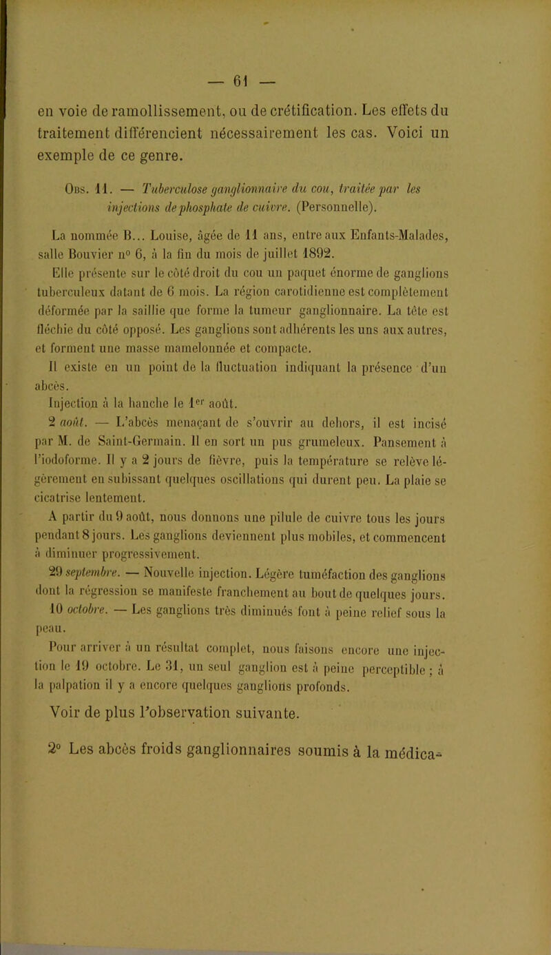 en voie de ramollissement, ou de crétification. Les effets du traitement différencient nécessairement les cas. Voici un exemple de ce genre. Obs. 11. — Tuberculose ganglionnaire du cou, traitée par les injections de phosphate de cuivre. (Personnelle). La nommée B... Louise, âgée de il ans, entre aux Enfants-Malades, salle Bouvier n° 6, à la fin du mois de juillet 1892. Elle présente sur le côté droit du cou un paquet énorme de ganglions tuberculeux datant de 6 mois. La région carotidienne est complètement déformée par la saillie que forme la tumeur ganglionnaire. La tète est fléchie du côté opposé. Les ganglions sont adhérents les uns aux autres, et forment une masse mamelonnée et compacte. Il existe en un point de la fluctuation indiquant la présence d’un abcès. Injection à la hanche le 1er août. 2 août. — L’abcès menaçant de s’ouvrir au dehors, il est incisé par M. de Saint-Germain. 11 en sort un pus grumeleux. Pansement à l’iodoforme. Il y a 2 jours de fièvre, puis la température se relève lé- gèrement en subissant quelques oscillations qui durent peu. La plaie se cicatrise lentement. A partir du 9 août, nous donnons une pilule de cuivre tous les jours pendant 8 jours. Les ganglions deviennent plus mobiles, et commencent à diminuer progressivement. 29 septembre. — Nouvelle injection. Légère tuméfaction des ganglions dont la régression se manifeste franchement au bout de quelques jours. 10 octobre. — Les ganglions très diminués font à peine relief sous la peau. Pour arriver à un résultat complet, nous faisons encore une injec- tion le 19 octobre. Le 31, un seul ganglion est à peine perceptible ; â la palpation il y a encore quelques ganglions profonds. Voir de plus l'observation suivante. 2° Les abcès froids ganglionnaires soumis à la médica-