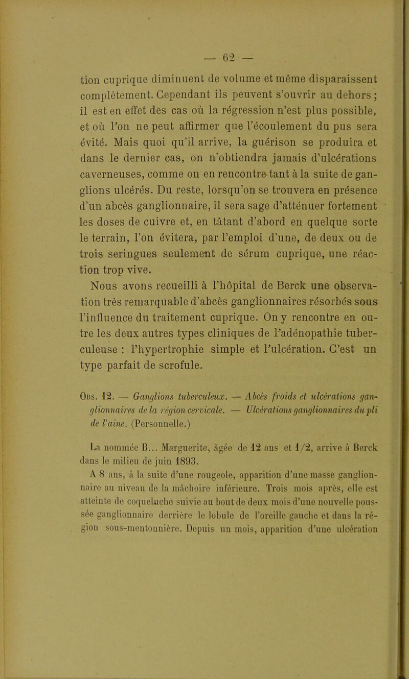 tion cuprique diminuent de volume et même disparaissent complètement. Cependant ils peuvent s’ouvrir au.dehors; il est en effet des cas où la régression n’est plus possible, et où Fon ne peut affirmer que l’écoulement du pus sera évité. Mais quoi qu’il arrive, la guérison se produira et dans le dernier cas, on n'obtiendra jamais d’ulcérations caverneuses, comme on en rencontre-tant à la suite de gan- glions ulcérés. Du reste, lorsqu’on se trouvera en présence d’un abcès ganglionnaire, il sera sage d’atténuer fortement les doses de cuivre et, en tâtant d’abord en quelque sorte le terrain, l’on évitera, par l’emploi d’une, de deux ou de trois seringues seulement de sérum cuprique, une réac- tion trop vive. Nous avons recueilli à l’hôpital de Berck une observa- tion très remarquable d’abcès ganglionnaires résorbés sous l’influence du traitement cuprique. On y rencontre en ou- tre les deux autres types cliniques de l’adénopathie tuber- culeuse : l’hypertrophie simple et l’ulcération. C’est un type parfait de scrofule. Obs. 12. — Ganglions tuberculeux. — Abcès froids et ulcérations gan- glionnaires delà région cervicale. — Ulcérations ganglionnaires du pli de Vaine. (Personnelle.) La nommée B... Marguerite, âgée de 42 ans et 1/2, arrive à Berck dans le milieu de juin 1893. A 8 ans, à la suite d’une rougeole, apparition d’une masse ganglion- naire au niveau de la mâchoire inférieure. Trois mois après, elle est atteinte de coqueluche suivie au bout de deux mois d’une nouvelle pous- sée ganglionnaire derrière le lobule de l’oreille gauche et dans la ré- gion sous-mentonnière. Depuis un mois, apparition d’une ulcération