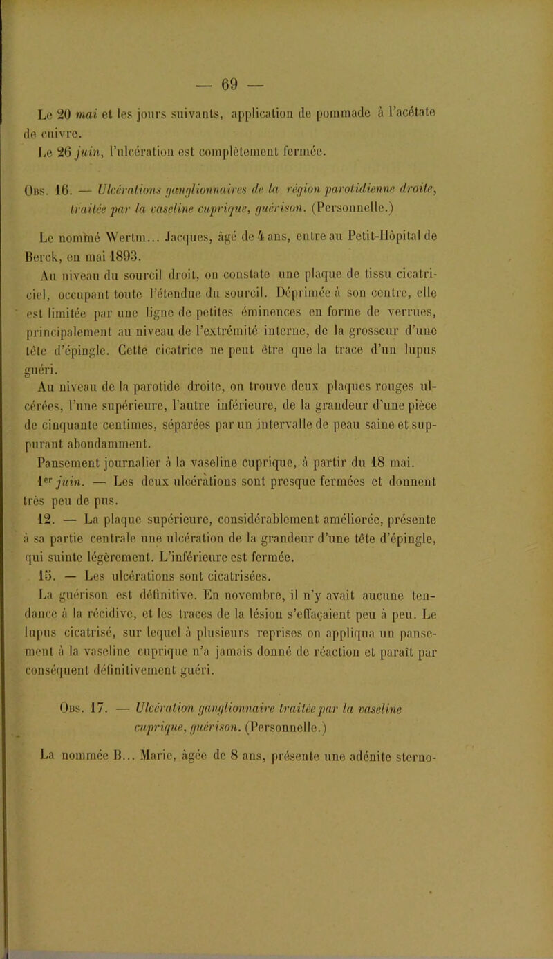 — 69 — Le 20 mai et les jours suivants, application de pommade à l’acétate de cuivre. Le 26 juin, l’ulcération est complètement fermée. Ons. 16. — Ulcérations ganglionnaires de la région parotidienne droite, traitée par la vaseline cuprique, guérison. (Personnelle.) Le nommé Wertm... Jacques, âgé de4ans, entreau Petit-Hôpital de Berck, en mai 1893. Au niveau du sourcil droit, on constate une plaque de tissu cicatri- ciel, occupant toute l’étendue du sourcil. Déprimée à son centre, elle est limitée par une ligne de petites éminences en forme de verrues, principalement au niveau de l’extrémité interne, de la grosseur d’une tête d’épingle. Cette cicatrice ne peut être que la trace d’un lupus guéri. Au niveau de la parotide droite, on trouve deux plaques rouges ul- cérées, l’une supérieure, l’autre inférieure, de la grandeur d’une pièce de cinquante centimes, séparées par un intervalle de peau saine et sup- purant abondamment. Pansement journalier à la vaseline cuprique, à partir du 18 mai. 1er juin. — Les deux ulcérations sont presque fermées et donnent très peu de pus. 12. — La plaque supérieure, considérablement améliorée, présente à sa partie centrale une ulcération de la grandeur d’une tête d’épingle, qui suinte légèrement. L’inférieure est fermée. 15. — Les ulcérations sont cicatrisées. La guérison est définitive. En novembre, il n’y avait aucune ten- dance à la récidive, et les traces de la lésion s’elîaçaient peu à peu. Le lupus cicatrisé, sur lequel à plusieurs reprises ou appliqua un panse- ment à la vaseline cuprique n’a jamais donné de réaction et paraît par conséquent définitivement guéri. Obs. 17. — Ulcération ganglionnaire traitée par la vaseline cuprique, guérison. (Personnelle.)