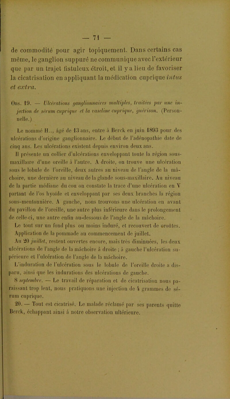 de commodité pour agir topiquement. Dans certains cas même, le ganglion suppuré ne communique avec l’extérieur que par un trajet fistuleux étroit, et il y a lieu de favoriser la cicatrisation en appliquant la médication cuprique intus et extra. Obs. 19. — Ulcérations ganglionnaires multiples, traitées par une in- jection de sérum cuprique et la vaseline cuprique, guérison. (Person- nelle.) Le nommé H.., âgé de 13 ans, entre à Berck en juin 1893 pour des ulcérations d’origine ganglionnaire. Le début de l’adénopathie date de cinq ans. Les ulcérations existent depuis environ deux ans. Il présente un collier d’ulcérations enveloppant toute la région sous- maxillaire d’une oreille à l’autre. A droite, on trouve une ulcération sous le lobule de l’oreille, deux autres au niveau de l’angle de la mâ- choire, une dernière au niveau de la glande sous-maxillaire. Au niveau de la partie médiane du cou on constate la trace d’une ulcération en Y partant de l’os hyoïde et enveloppant par ses deux branches la région sous-mentonnière. A gauche, nous trouvons une ulcération en avant du pavillon de l’oreille, une autre plus inférieure dans le prolongement de celle-ci, une autre enfin au-dessous de l’angle de la mâchoire. Le tout sur un fond plus ou moins induré, et recouvert de oroétes. Application de la pommade au commencement de juillet. Au 20 juillet, restent ouvertes encore, mais très diminuées, les deux ulcérations de l’angle de la mâchoire à droite ; â gauche l’ulcération su- périeure et l’ulcération de l’angle de la mâchoire. L’induration de l'ulcération sous le lobule de l’oreille droite a dis- paru, ainsi que les indurations des ulcérations de gauche. 8 septembre. — Le travail de réparation et de cicatrisation nous pa- raissant trop lent, nous pratiquons une injection de 4 grammes de sé- rum cuprique. 20. — 'Fout est cicatrisé. Le malade réclamé par ses parents quitte Berck, échappant ainsi à notre observation ultérieure.