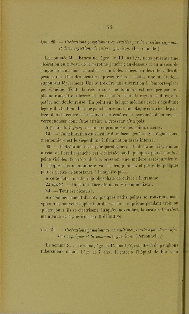 Ous. 20. — Ulcérations ganglionnaires traitées par la vaseline cuprique et deux injections de cuivre, guérison. (Personnelle.) La nommée M... Ernestine, âgée de 10 ans 1/2, nous présente une ulcération au niveau de la parotide gauche ; au-dessous et au niveau de l’angle de la mâchoire, cicatrices multiples reliées par des intervalles de peau saine. Une des cicatrices présente à son centre une ulcération, suppurant légèrement. Une autreoffre une ulcération â l’emporte-pièce peu étendue. Toute la région sous-mentonnière est occupée par une plaque rougeâtre, ulcérée en deux points. Toute la région est dure, em- pâtée, non douloureuse. Un point sur la ligne médiane est le siège d’une légère fluctuation. La joue gauche présente une plaque cicatricielle gau- frée, dont le centre est recouvert de croûtes et parsemée d’éminences verruqueuses dont Lune atteint la grosseur d’un pois. A partir du 5 juin, vaseline cuprique sur les points ulcérés. 19. — L’amélioration est sensible d’un façon générale ; la région sous- mentonnière est le siège d’une inflammation assez intense. 30. — L’ulcération de la joue paraît guérie. L’ulcération siégeant au niveau de l’oreille gauche est cicatrisée, sauf quelques petits points à peine visibles d’où s’écoule à la pression une matière séro-purulente. La plaque sous-mentonnière va beaucoup mieux et présente quelques petites pertes de substance à l’emporte-pièce. À celle date, injection de phosphate de cuivre : 1 gramme. 22 juillet. — Injection d’acétate de cuivre ammoniacal. 29. — Tout est cicatrisé. Au commencement d’août, quelques petits points se rouvrent, mais après une nouvelle application de vaseline cuprique pendant trois ou quatre jours, ils se cicatrisent. Jusqu’en novembre, la cicatrisation s’est maintenue et la guérison paraît définitive. Ons. 21. — Ulcérations ganglionnaires multiples, traitées par deux injec- tions cupriques et la pommade, guérison. (Personnelle.) Le nommé S.... Fernand, âgé de 14 ans 1/2, est affecté de ganglions tuberculeux depuis l’âge de 7 ans. Il entre à l’hôpital de lîerck en