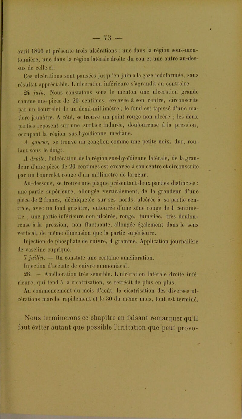 avril 1893 et présente trois ulcérations : une dans la région sous-men- tonnière, une dans la région latérale droite du cou et une autre au-des- sus de celle-ci. ' Ces ulcérations sont pansées jusqu’en juin à la gaze iodoforrnée, sans résultat appréciable. L’ulcération inférieure s’agrandit au contraire. 24 juin. Nous constatons sous le menton une ulcération grande comme une pièce de 20 centimes, excavée à son centre, circonscrite par un bourrelet de un demi-millimètre; le fond est tapissé d’une ma- tière jaunâtre. A côté, se trouve un point rouge non ulcéré ; les deux parties reposent sur une surface indurée, douloureuse à la pression, occupant la région sus-hyoïdienne médiane. A gauche, se trouve un ganglion comme une petite noix, dur, rou- lant sous le doigt. A droite, l’ulcération de la région sus-hyoïdienne latérale, de la gran- deur d’une pièce de 20 centimes est excavée à son centre et circonscrite par un bourrelet rouge d’un millimètre de largeur. Au-dessous, se trouve une plaque présentant deux parties distinctes : une partie supérieure, allongée verticalement, de la grandeur d’une pièce de 2 francs, déchiquetée sur ses hords, ulcérée à sa partie cen- trale, avec un fond grisâtre, entourée d’une zone rouge de 1 centimè- tre ; une partie inférieure non ulcérée, rouge, tuméfiée, très doulou- reuse à la pression, non fluctuante, allongée également dans le sens vertical, de même dimension que la partie supérieure. Injection de phosphate de cuivre, 1 gramme. Application journalière de vaseline cuprique. 1 juillet. — Ou constate une certaine amélioration. Injection d’acétate de cuivre ammoniacal. 28. — Amélioration très sensible. L’ulcération latérale droite infé- rieure, qui tend à la cicatrisation, se rétrécit de plus en plus. Au commencement du mois d’août, la cicatrisation des diverses ul- cérations marche rapidement et le 30 du même mois, tout est terminé. Nous terminerons ce chapitre en faisant remarquer qu’il faut éviter autant que possible l’irritation que peut provo-