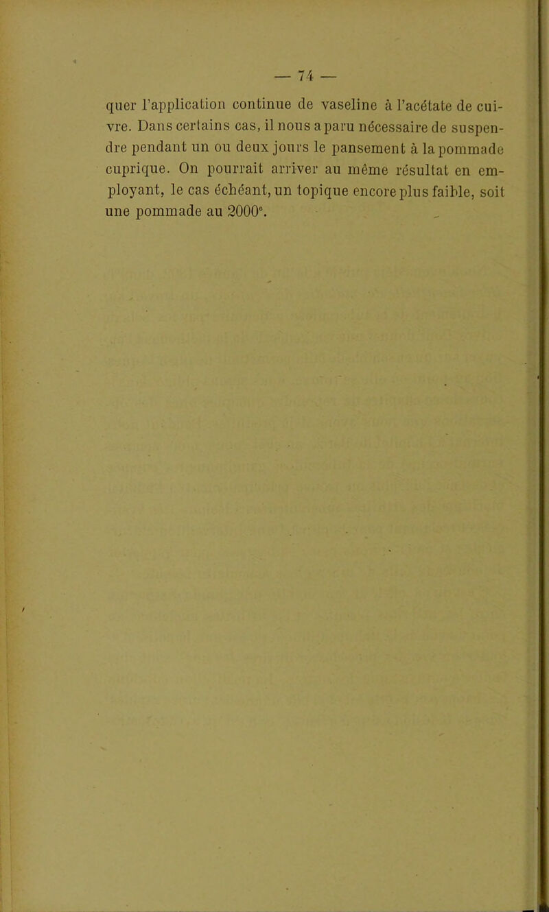 quer l’application continue de vaseline cà l’acétate de cui- vre. Dans certains cas, il nous a paru nécessaire de suspen- dre pendant un ou deux jours le pansement à la pommade cuprique. On pourrait arriver au même résultat en em- ployant, le cas échéant, un topique encore plus faible, soit une pommade au 2000°.
