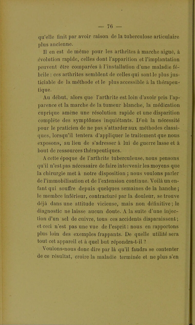 qu’elle finit par avoir raison de la tuberculose articulaire plus ancienne. Il en est de même pour les arthrites à marche aiguë, à évolution rapide, celles dont l’apparition et l’implantation peuvent être comparées à l’installation d’une maladie fé- brile : ces arthrites semblent de celles qui sontle plus jus- ticiable de la méthode et le plus accessible à la thérapeu- tique. Au début, alors que l’arthrite est loin d’avoir pris l’ap- parence et la marche de la tumeur blanche, la médication cuprique amène une résolution rapide et une disparition complète des symptômes inquiétants. D’où la nécessité pour le praticien de ne pas s’attarder aux méthodes classi- ques, lorsqu’il tentera d’appliquer le traitement que nous exposons, au lieu de s’adresser à lui de guerre lasse et à bout de ressources thérapeutiques. A cette époque de l’arthrite tuberculeuse, nous pensons qu’il n’est pas nécessaire défaire intervenir les moyens que la chirurgie met à notre disposition ; nous voulons parler de l’immobilisation et de l’extension continue. Voilà un en- fant qui souffre depuis quelques semaines de la hanche; le membre inférieur, contracturé par la douleur, se trouve déjà dans une attitude vicieuse, mais non définitive ; le diagnostic ne laisse aucun doute. A la suite d’une injec- tion d’un sel de cuivre, tous ces accidents disparaissent ; et ceci n’est pas une vue de l’esprit : nous en rapportons plus loin des exemples frappants. De quelle utilité sera tout cet appareil et à quel but répondra-t-il ? Voulons-nous donc dire par là qu’il faudra se contenter de ce résultat, croire la maladie terminée et ne plus s’en