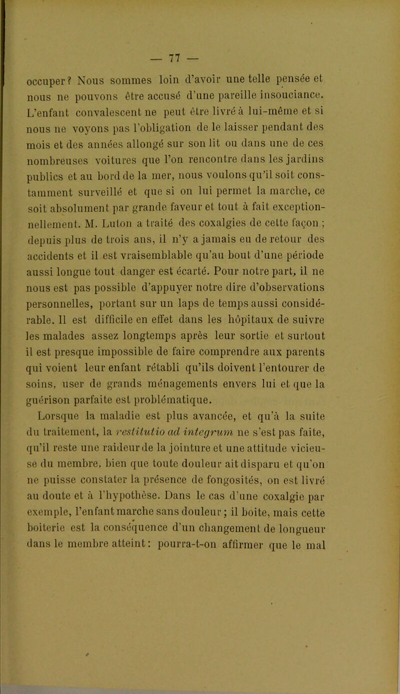 occuper? Nous sommes loin d’avoir une telle pensée et nous ne pouvons être accusé d’une pareille insouciance. L’enfant convalescent ne peut être livré à lui-même et si nous ne voyons pas l’obligation de le laisser pendant des mois et des années allongé sur son lit ou dans une de ces nombreuses voitures que l’on rencontre dans les jardins publics et au bord de la mer, nous voulons qu’il soit cons- tamment surveillé et que si on lui permet la marche, ce soit absolument par grande faveur et tout à fait exception- nellement. M. Luton a traité des coxalgies de cette façon ; depuis plus de trois ans, il n’y a jamais eu de retour des accidents et il est vraisemblable qu’au bout d’une période aussi longue tout danger est écarté. Pour notre part., il ne nous est pas possible d’appuyer notre dire d’observations personnelles, portant sur un laps de temps aussi considé- rable. Il est difficile en effet dans les hôpitaux de suivre les malades assez longtemps après leur sortie et surtout il est presque impossible de faire comprendre aux parents qui voient leur enfant rétabli qu’ils doivent l’entourer de soins, user de grands ménagements envers lui et que la guérison parfaite est problématique. Lorsque la maladie est plus avancée, et qu’à la suite du traitement, la resiitutio acl integrum ne s’est pas faite, qu’il reste une raideur de la jointure et une attitude vicieu- se du membre, bien que toute douleur ait disparu et qu’on ne puisse constater la présence de fongosités, on est livré au doute et à l’hypothèse. Dans le cas d’une coxalgie par exemple, l’enfant marche sans douleur ; il boite, mais cette » boiterie est la conséquence d’un changement de longueur dans le membre atteint : pourra-t-on affirmer que le mal