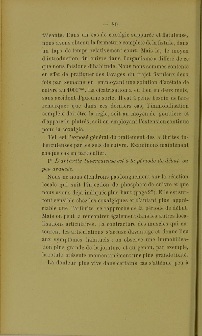 faisante. Dans un cas de coxalgie suppurée et fistuleuse, nous avons obtenu la fermeture complète delà fistule, dans un laps de temps relativement court. Mais là, le moyen d’introduction du cuivre dans l’organisme a différé de ce que nous faisions d’habitude. Nous nous sommes contenté en effet de pratiquer des lavages du trajet fistuleux deux fois par semaine en employant une solution d’acétate de cuivre au 1000emn. La cicatrisation a eu lieu en deux mois, sans accident d’aucune sorte. Il est à peine besoin défaire remarquer que dans ces derniers cas, l’immobilisation complète doit être la règle, soit au moyen de gouttière et d’appareils plâtrés, soit en employant l’extension continue pour la coxalgie. Tel est l’exposé général du traitement des arthrites tu- berculeuses parles sels de cuivre. Examinons maintenant chaque cas en particulier. 1° L'arthrite tuberculeuse est à la période de début ou peu avancée. Nous ne nous étendrons pas longuement sur la réaction locale qui suit l’injection de phosphate de cuivre et que nous avons déjà indiquée plus haut (page 25). Elle est sur- tout sensible chez les coxalgiques et d’autant plus appré- ciable que l’arthrite se rapproche de la période de début. Mais on peut la rencontrer également dans les autres loca- lisations articulaires. La contracture des muscles qui en- tourent les articulations s’accuse davantage et donne lieu aux symptômes habituels : on observe une immobilisa- tion plus grande de la jointure et au genou, par exemple, la rotule présente momentanément une plus grande fixité. La douleur plus vive dans certains cas s’atténue peu à