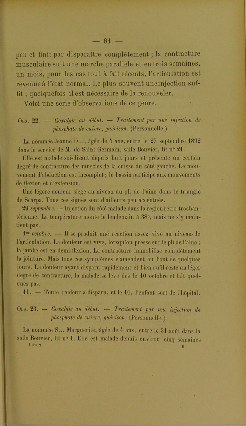 peu et finit par disparaître complètement ; la contracture musculaire suit une marche parallèle et entrois semaines, un mois, pour les cas tout à fait récents, l’articulation est revenue à Létat normal. Le plus souvent uneinjection suf- fit ; quelquefois il est nécessaire de la renouveler. Voici une série d’observations de ce genre. Obs. 22. — Coxalgie au début. — Traitement par une injection de phosphate de cuivre, guérison. (Personnelle.) La nommée Jeanne D..., âgée de 4 ans, entre le 27 septembre 1892 dans le service de M. de Saint-Germain, salle Bouvier, lit n° 21. Elle est malade soi-disant depuis huit jours et présente un certain degré de contracture des muscles de la cuisse du côté gauche. Le mou- vement d’abduction est incomplet; le bassin participe aux mouvements de flexion et d’extension. Une légère douleur siège au niveau du pli de l’aine dans le triangle de Scarpa. Tous ces signes sont d’ailleurs peu accentués. 29 septembre. — Injection du côté malade dans la région rétro-trochan- térienne. La température monte le lendemain à 38°, mais ne s’y main- tient pas. 1er octobre. — Il se produit une réaction assez vive au niveau-de l’articulation. La douleur est vive, lorsqu’on presse sur le pli de l’aine ; la jambe est en demi-flexion. La contracture immobilise complètement la jointure. Mais tous ces symptômes s’amendent au bout de quelques jours. La douleur ayant disparu rapidement et bien qu’il reste un léger degré de contracture, la malade se lève dès le 10 octobre et fait quel- ques pas. 11. — Toute raideur a disparu, et le 16, l’enfant sort de l’hôpital. Obs. 23. — Coxalgie au début. — Traitement par une injection de phosphate de cuivre, guérison. (Personnelle.) La nommée S... Marguerite, âgée de 4 ans, entre le 31 août dans la salle Bouvier, lit n° 1. Elle est malade depuis environ cinq semaines LUTON fi