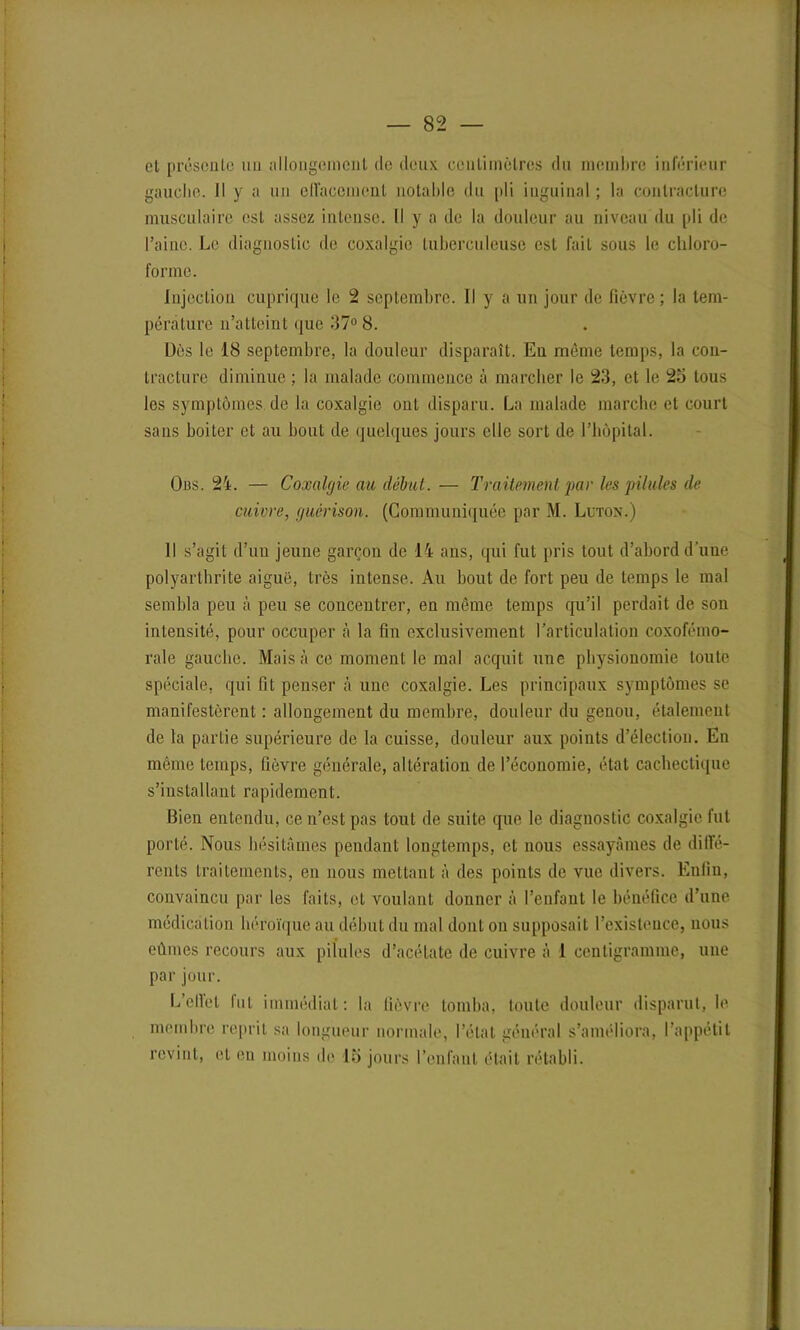— 82 — et présente un allongement de deux centimètres du membre inférieur gauche. Il y a un effacement notable du pli inguinal ; la contracture musculaire est assez intense. Il y a de la douleur au niveau du pli de l’aine. Le diagnostic de coxalgie tuberculeuse est fait sous le chloro- forme. Injection cuprique le 2 septembre. Il y a un jour de fièvre; la tem- pérature n’atteint que 37° 8. Dès le 18 septembre, la douleur disparaît. Eu même temps, la con- tracture diminue ; la malade commence à marcher le 23, et le 23 tous les symptômes de la coxalgie ont disparu. La malade marche et court sans boiter et au bout de quelques jours elle sort de l’hôpital. Ous. 24. — Coxalgie au début.— Traitement par les pilules de cuivre, guérison. (Communiquée par M. Lutox.) Il s’agit d’un jeune garçon de 14 ans, qui fut pris tout d’abord d'une polyarthrite aiguë, très intense. Au bout de fort peu de temps le mal sembla peu à peu se concentrer, en même temps qu’il perdait de son intensité, pour occuper à la fin exclusivement l’articulation coxofémo- rale gauche. Mais à ce moment le mal acquit une physionomie toute spéciale, qui fit penser à une coxalgie. Les principaux symptômes se manifestèrent : allongement du membre, douleur du genou, étalement de la partie supérieure de la cuisse, douleur aux points d’élection. En même temps, fièvre générale, altération de l’économie, état cachectique s’installant rapidement. Bien entendu, ce n’est pas tout de suite que le diagnostic coxalgie fut porté. Nous hésitâmes pendant longtemps, et nous essayâmes de diffé- rents traitements, en nous mettant à des points de vue divers. Enfin, convaincu par les faits, et voulant donner à l’enfant le bénéfice d’une médication héroïque au début du mal dont on supposait l’existence, nous eûmes recours aux pilules d’acétate de cuivre à 1 centigramme, une par jour. L’ellet lut immédiat: la fièvre tomba, toute douleur disparut, le membre reprit sa longueur normale, l’état général s’améliora, l’appétit